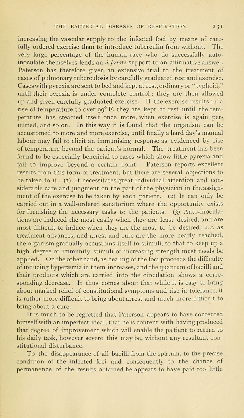 increasing the vascular supply to the infected foci by means of care- fully ordered exercise than to introduce tuberculin from without. The very large percentage of the human race who do successfully auto- inoculate themselves lends an a priori support to an affirmative answer. Paterson has therefore given an extensive trial to the treatment of cases of pulmonary tuberculosis by carefully graduated rest and exercise. Cases with pyrexia are sent to bed and kept at rest, ordinary or typhoid, until their pyrexia is under complete control; they are then allowed up and given carefully graduated exercise. If the exercise results in a rise of temperature to over 99° F. they are kept at rest until the tem- perature has steadied itself once more, when exercise is again per- mitted, and so on. In this way it is found that the organism can be accustomed to more and more exercise, until finally a hard day's manual labour may fail to elicit an immunising response as evidenced by rise of temperature beyond the patient's normal. The treatment has been found to be especially beneficial to cases which show little pyrexia and fail to improve beyond a certain point. Paterson reports excellent results from this form of treatment, but there are several objections to be taken to it: (i) It necessitates great individual attention and con- siderable care and judgment on the part of the physician in the assign- ment of the exercise to be taken by each patient. (2) It can only be carried out in a well-ordered sanatorium where the opportunity exists for furnishing the necessary tasks to the patients. (3) Auto-inocula- tions are induced the most easily when they are least desired, and are most difficult to induce when they are the most to be desired; i. e. as treatment advances, and arrest and cure are the more nearly reached, the organism gradually accustoms itself to stimuli, so that to keep up a high degree of immunity stimuli of increasing strength must needs be applied. On the other hand, as healing of the foci proceeds the difficulty of inducing hypersemia in them increases, and the quantum of bacilli and their products which are carried into the circulation shows a corre- sponding decrease. It thus comes about that while it is easy to bring about marked relief of constitutional S3'mptoms and rise in tolerance, it is rather more difficult to bring about arrest and much more difficult to bring about a cure. It is much to be regretted that Paterson appears to have contented himself with an imperfect ideal, that he is content with having produced that degree of improvement which will enable the patient to return to his daily task, however severe this may be, without any resultant con- stitutional disturbance. To the disappearance of all bacilli from the sputum, to the precise condition of the infected foci and consequently to the chance of permanence o£ the results obtained he appears to have paid too little
