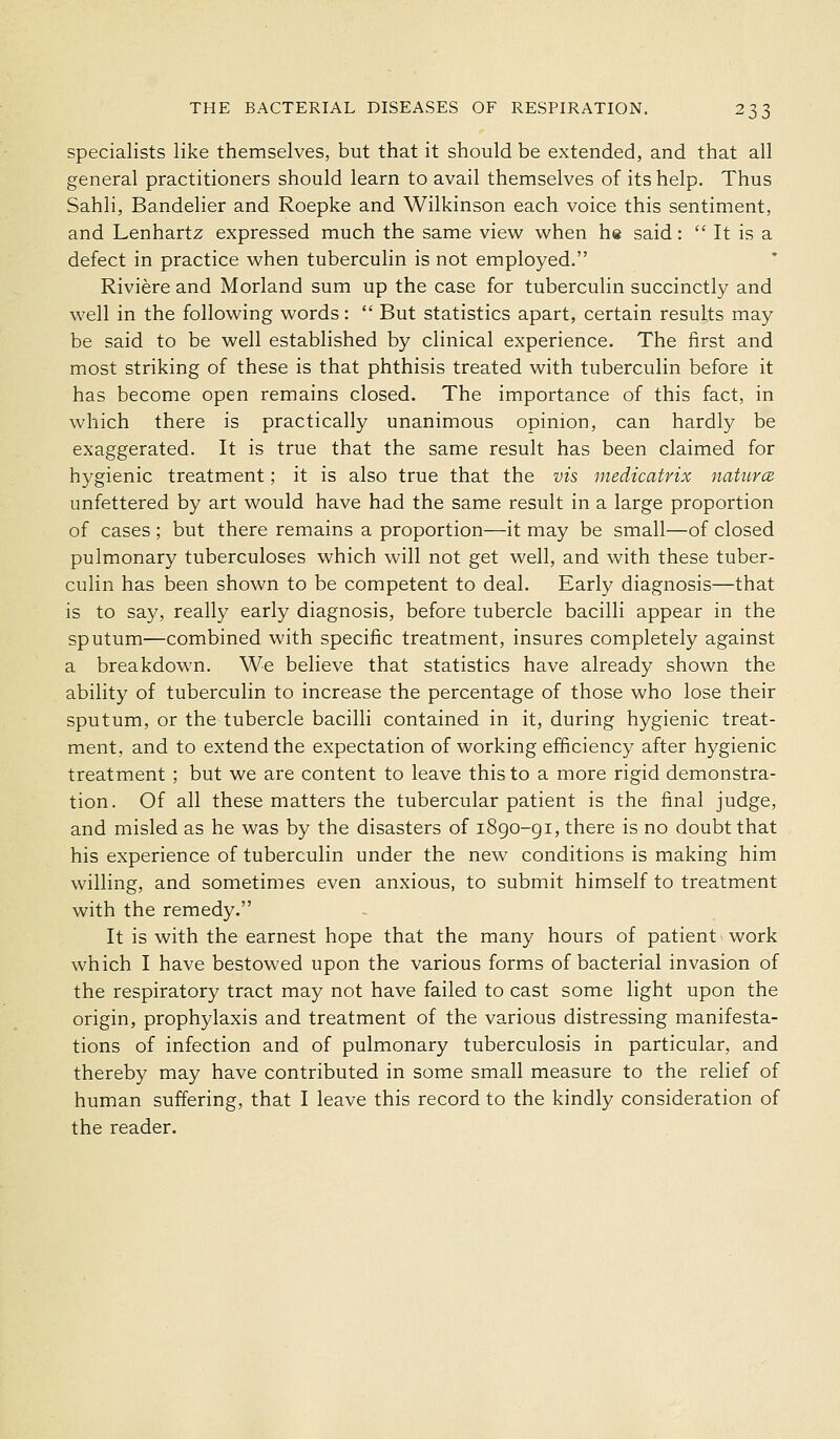 specialists like themselves, but that it should be extended, and that all general practitioners should learn to avail themselves of its help. Thus Sahli, Bandelier and Roepke and Wilkinson each voice this sentiment, and Lenhartz expressed much the same view when he said:  It is a defect in practice when tuberculin is not employed. Riviere and Morland sum up the case for tuberculin succinctly and well in the following words:  But statistics apart, certain results may be said to be well established by clinical experience. The first and most striking of these is that phthisis treated with tuberculin before it has become open remains closed. The importance of this fact, in which there is practically unanimous opinion, can hardly be exaggerated. It is true that the same result has been claimed for hygienic treatment; it is also true that the vis medicatrix naturcB unfettered by art would have had the same result in a large proportion of cases ; but there remains a proportion—it may be small—of closed pulmonary tuberculoses which will not get well, and with these tuber- culin has been shown to be competent to deal. Early diagnosis—that is to say, really early diagnosis, before tubercle bacilli appear in the sputum—combined with specific treatment, insures completely against a breakdown. We believe that statistics have already shown the ability of tuberculin to increase the percentage of those who lose their sputum, or the tubercle bacilli contained in it, during hygienic treat- ment, and to extend the expectation of working efficiency after hygienic treatment ; but we are content to leave this to a more rigid demonstra- tion. Of all these matters the tubercular patient is the final judge, and misled as he was by the disasters of i8go-gi, there is no doubt that his experience of tuberculin under the new conditions is making him willing, and sometimes even anxious, to submit himself to treatment with the remedy. It is with the earnest hope that the many hours of patient work which I have bestowed upon the various forms of bacterial invasion of the respiratory tract may not have failed to cast some light upon the origin, prophylaxis and treatment of the various distressing manifesta- tions of infection and of pulmonary tuberculosis in particular, and thereby may have contributed in some small measure to the relief of human suffering, that I leave this record to the kindly consideration of the reader.