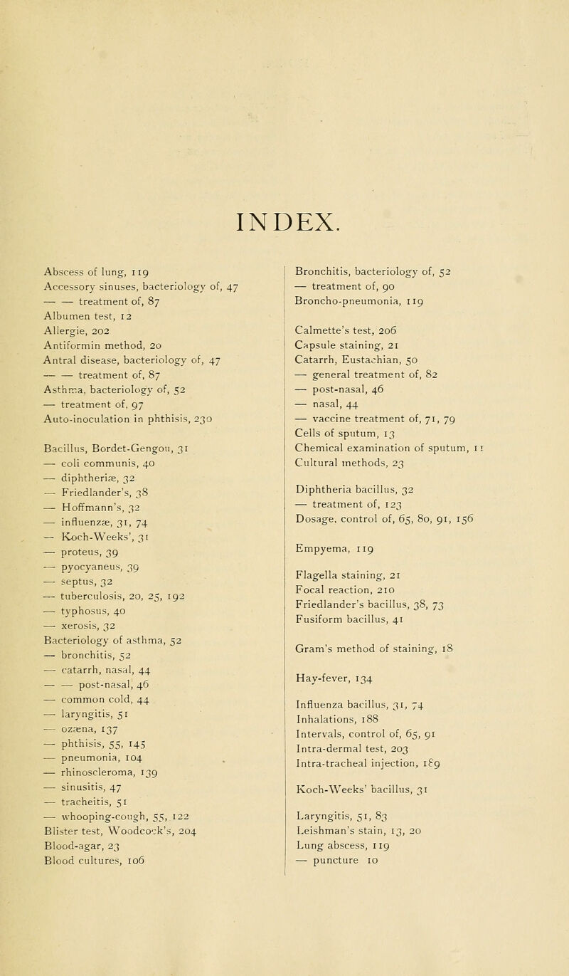 INDEX. Abscess of lung, 119 Accessory sinuses, bacteriology of, 47 — — treatment of, 87 Albumen test, 12 AUergie, 202 Antiformin method, 20 Antral disease, bacteriology of, 47 — — treatment of, 87 Asthma, bacteriology of, 52 — treatment of, 97 Auto-inoculation in phthisis, 230 Bacillus, Bordet-Gengou, 31 — coli communis, 40 — diphtherise, 32 —■ Friedlander's, 38 — Hoffmann's, 32 — influenzae, 31, 74 — Koch-Weeks', 31 — proteus, 39 — pyocyaneus, 39 — septus, 32 — tuberculosis, 20, 25, 192 — typhosus, 40 — xerosis, 32 Bacteriology of asthma, 52 — bronchitis, 52 — catarrh, nasal, 44 — — post-nasal, 46 — common cold, 44 — laryngitis, 51 — ozsena, 137 — phthisis, 55, 145 — pneumonia, 104 — rhinoscleroma, 139 — sinusitis, 47 — tracheitis, 51 — whooping-cough, 55, 122 Blister test. Woodcock's, 204 Blood-agar, 23 Blood cultures, 106 Bronchitis, bacteriology of, 52 — treatment of, 90 Broncho-pneumonia, 119 Calmette's test, 206 Capsule staining, 21 Catarrh, Eustachian, 50 — general treatment of, 82 — post-nasal, 46 — nasal, 44 — vaccine treatment of, 71, 79 Cells of sputum, 13 Chemical examination of sputum, ii Cultural methods, 23 Diphtheria bacillus, 32 — treatment of, 123 Dosage, control of, 65, Bo, 91, 156 Empyema, 119 Flagella staining, 21 Focal reaction, 210 Friedlander's bacillus, 38, 73 Fusiform bacillus, 41 Gram's method of staining, 18 Hay-fever, 134 Influenza bacillus, 31, 74 Inhalations, 188 Intervals, control of, 65, 91 Intra-dermal test, 203 Intra-tracheal injection, 189 Koch-Weeks' bacillus, 31 Laryngitis, 51, 83 Leishman's stain, 13, 20 Lung abscess, 119 — puncture 10