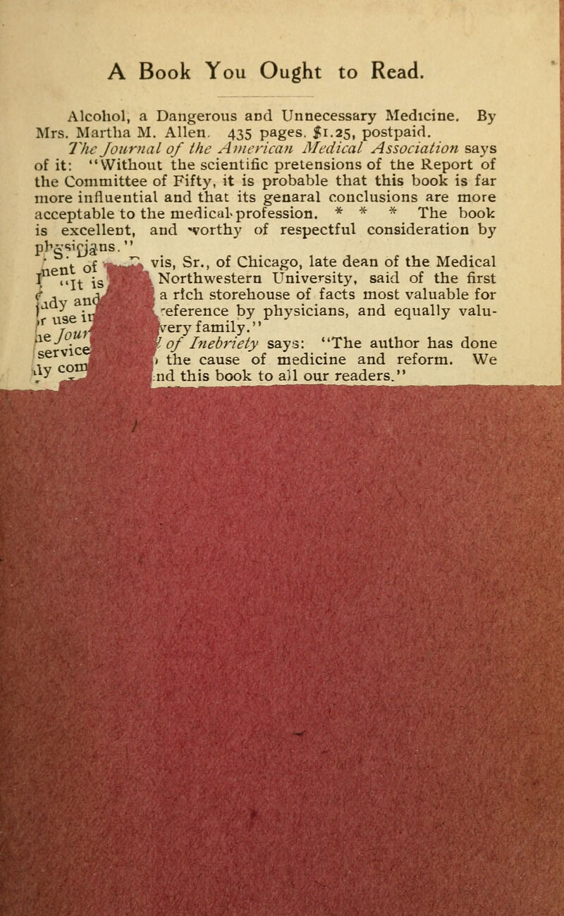 A Book You Ought to Read. Alcohol, a Dangerous and Unnecessary Medicine. By Mrs. Martha M. Allen. 435 pages, f 1.25, postpaid. The Journal of the ADierican Medical Association says of it: Without the scientific pretensions of the Report of the Committee of Fifty, it is probable that this book is far more influential and that its genaral conclusions are more acceptable to the medical profession. * * * The book is excellent, and -worthy of respectful consideration by phgsi^jgtns. ■^ vis, Sr., of Chicago, late dean of the Medical Northwestern University, said of the first a rich storehouse of facts most valuable for eference by physicians, and equally valu- ery family. of Inebriety says: The author has done ) the cause of medicine and reform. We nd this book to ail our readers. ,nent of It is. ady r vise It