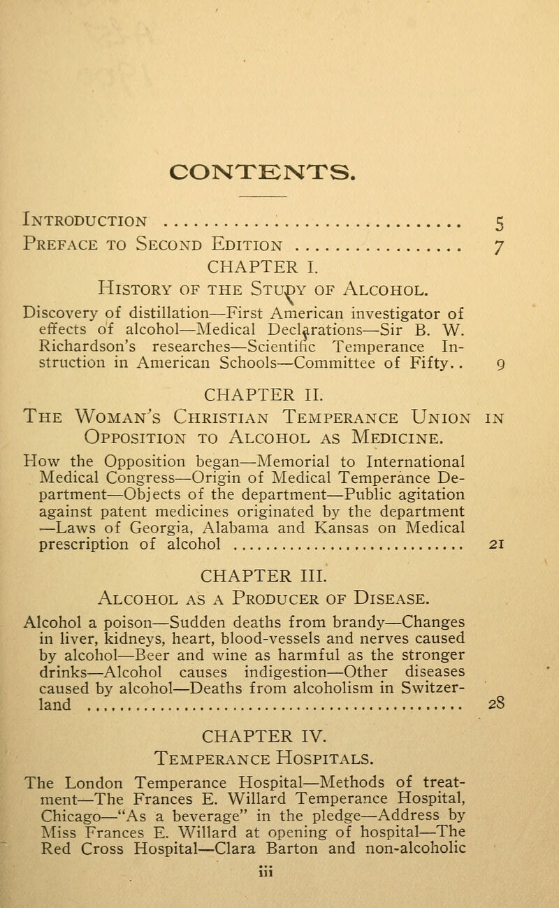 CONXENTS. Introduction 5 Preface to Second Edition 7 CHAPTER I. History of the Study of Alcohol. Discovery of distillation—First American investigator of effects of alcohol—Medical Declarations—Sir B. W. Richardson's researches—Scientific Temperance In- struction in American Schools—Committee of Fifty.. 9 CHAPTER H. The Woman's Christian Temperance Union in Opposition to Alcohol as Medicine. How the Opposition began—Memorial to International Medical Congress—Origin of Medical Temperance De- partment—Objects of the department—Public agitation against patent medicines originated by the department ■—Laws of Georgia, Alabama and Kansas on Medical prescription of alcohol 21 CHAPTER HI. Alcohol as a Producer of Disease. Alcohol a poison—Sudden deaths from brandy—Changes in liver, kidneys, heart, blood-vessels and nerves caused by alcohol—Beer and wine as harmful as the stronger drinks—Alcohol causes indigestion—Other diseases caused by alcohol—Deaths from alcoholism in Switzer- land 28 CHAPTER IV. Temperance Hospitals. The London Temperance Hospital—Methods of treat- ment—The Frances E. Willard Temperance Hospital, Chicago—As a beverage in the pledge—Address by Miss Frances E. Willard at opening of hospital—The Red Cross Hospital—Clara Barton and non-alcoholic