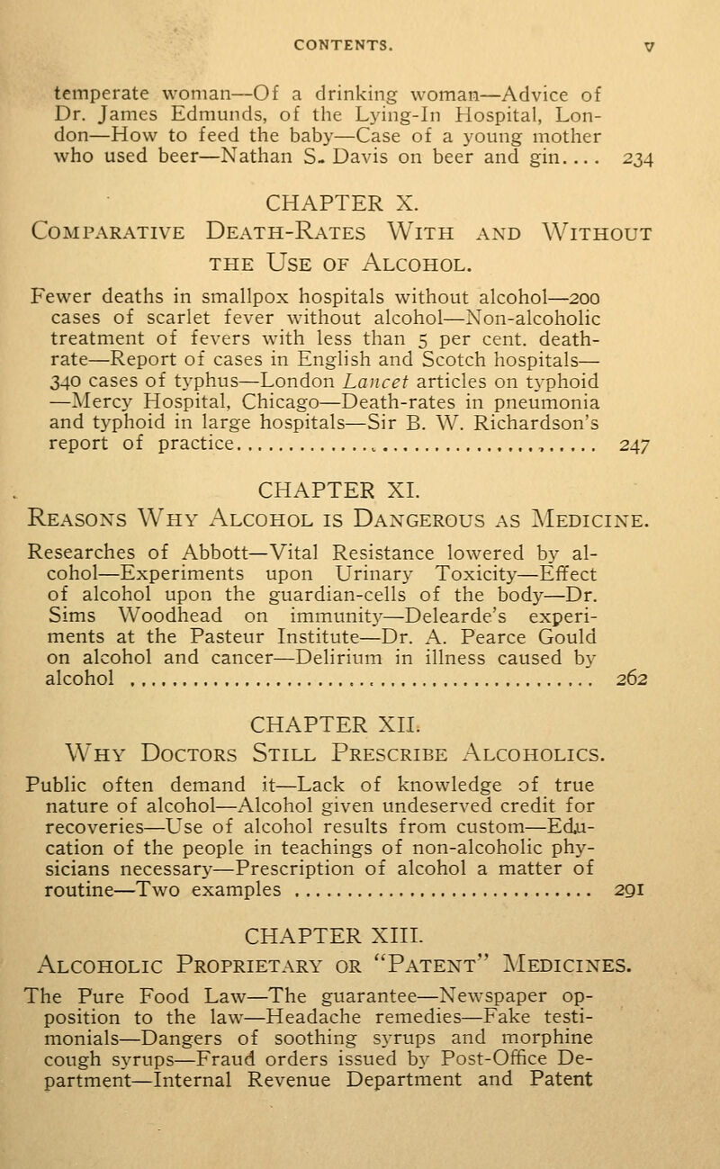 temperate woman—Of a drinking woman—Advice of Dr. James Edmunds, of the Lying-in Hospital, Lon- don—How to feed the baby—Case of a young mother who used beer—Nathan S- Davis on beer and gin. .. . 234 CHAPTER X. Comparative Death-Rates With and Without THE Use of Alcohol. Fewer deaths in smallpox hospitals without alcohol—200 cases of scarlet fever without alcohol—Non-alcoholic treatment of fevers with less than 5 per cent, death- rate—Report of cases in English and Scotch hospitals— 340 cases of typhus—London Lancet articles on typhoid —Mercy Hospital, Chicago—Death-rates in pneumonia and typhoid in large hospitals—Sir B. W. Richardson's report of practice , 247 CHAPTER XL Reasons Why Alcohol is Dangerous as Medicine. Researches of Abbott—Vital Resistance lowered by al- cohol—Experiments upon Urinary Toxicity—Effect of alcohol upon the guardian-cells of the bod}^—Dr. Sims Woodhead on immunit}^—Delearde's experi- ments at the Pasteur Institute—Dr. A. Pearce Gould on alcohol and cancer—Delirium in illness caused by alcohol 262 CHAPTER XII. Why Doctors Still Prescribe Alcoholics. Public often demand it—Lack of knowledge of true nature of alcohol—Alcohol given undeserved credit for recoveries—Use of alcohol results from custom—Edu- cation of the people in teachings of non-alcoholic phy- sicians necessary—Prescription of alcohol a matter of routine—Two examples 291 CHAPTER XIIL Alcoholic Proprietary or Patent Medicines. The Pure Food Law—The guarantee—Newspaper op- position to the law—Headache remedies—Fake testi- monials—Dangers of soothing syrups and morphine cough syrups—Fraud orders issued by Post-Office De- partment—Internal Revenue Department and Patent