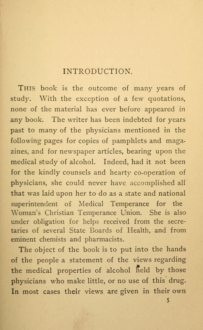 INTRODUCTION. This book is the outcome of many years of study. With the exception of a few quotations, none of the material has ever before appeared in any book. The writer has been indebted for years past to many of the physicians mentioned in the following pages for copies of pamphlets and maga- zines, and for newspaper articles, bearing upon the medical study of alcohol. Indeed, had it not been for the kindly counsels and hearty co-operation of physicians, she could never have accomplished all that was laid upon her to do as a state and national superintendent of ^Medical Temperance for the Woman's Christian Temperance Union. She is also under obligation for helps received from the secre- taries of several State Boards of Health, and from eminent chemists and pharmacists. The object of the book is to put into the hands of the people a statement of the views regarding the medical properties of alcohol held by those physicians who make little, or no use of this drug. In most cases their views are given in their own