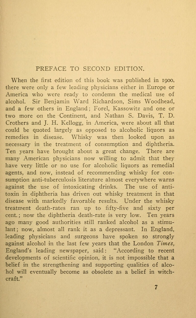 When the first edition of this book was published in 1900. there were only a few leading physicians either in Europe or America who were ready to condemn the medical use of alcohol. Sir Benjamin Ward Richardson, Sims Woodhead, and a few others in England; Forel, Kassowitz and one or two more on the Continent, and Nathan S. Davis, T. D. Crothers and J. H. Kellogg, in America, were about all that could be quoted largely as opposed to alcoholic liquors as remedies in disease. Whisky was then looked upon as necessary in the treatment of consumption and diphtheria. Ten years have brought about a great change. There are many American physicians now willing to admit that the}' have very little or no use for alcoholic liquors as remedial agents, and now, instead of recommending whisk}- for con- sumption anti-tuberculosis literature almost everywhere warns against the use of intoxicating drinks. The use of anti- toxin in diphtheria has driven out whisky treatment in that disease with markedly favorable results. Lender the whisky treatment death-rates ran up to fifty-five and sixty per cent.; now the diphtheria death-rate is very low. Ten years ago many good authorities still ranked alcohol as a stimu- lant; now, almost all rank it as a depressant. In England, leading physicians and surgeons have spoken so strongly against alcohol in the last few years that the London Times, England's leading newspaper, said: According to recent developments of scientific opinion, it is not impossible that a belief in the strengthening and supporting qualities of alco- hol will eventually become as obsolete as a belief in witch- craft.