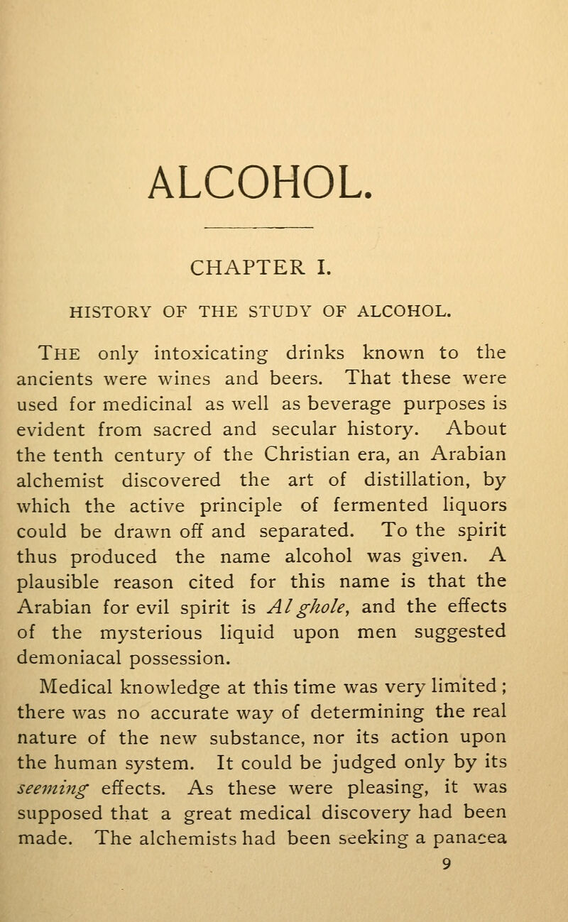 ALCOHOL. CHAPTER I. HISTORY OF THE STUDY OF ALCOHOL. The only intoxicating drinks known to the ancients were wines and beers. That these w^ere used for medicinal as well as beverage purposes is evident from sacred and secular history. About the tenth century of the Christian era, an Arabian alchemist discovered the art of distillation, by which the active principle of fermented liquors could be drawn off and separated. To the spirit thus produced the name alcohol was given. A plausible reason cited for this name is that the Arabian for evil spirit is Al ghole, and the effects of the mysterious liquid upon men suggested demoniacal possession. Medical knowledge at this time was very limited ; there was no accurate way of determining the real nature of the new substance, nor its action upon the human system. It could be judged only by its seeming effects. As these were pleasing, it was supposed that a great medical discovery had been made. The alchemists had been seeking a panacea