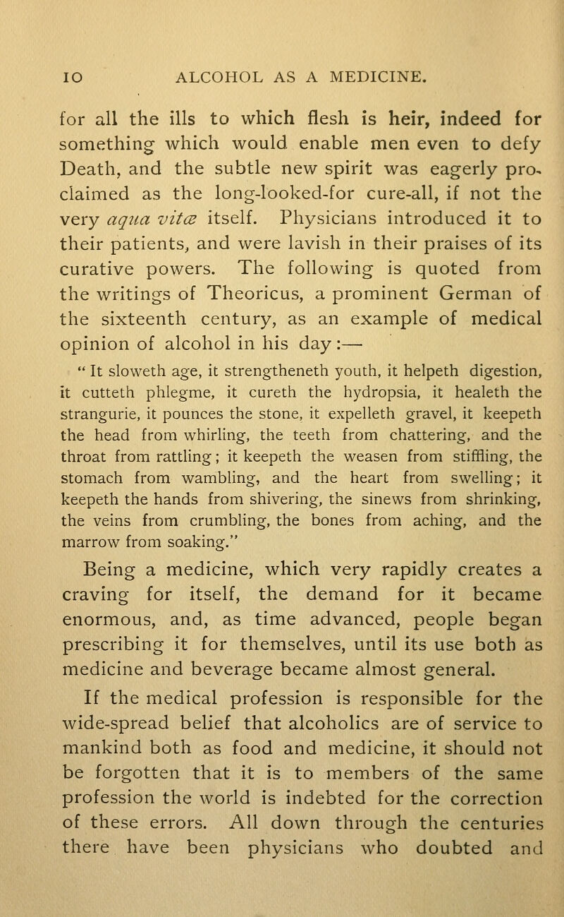 for all the ills to which flesh is heir, indeed for something which would enable men even to defy Death, and the subtle new spirit was eagerly pro- claimed as the long-looked-for cure-all, if not the very aqtia vitcB itself. Physicians introduced it to their patients, and were lavish in their praises of its curative powers. The following is quoted from the writings of Theoricus, a prominent German of the sixteenth century, as an example of medical opinion of alcohol in his day :—  It sloweth age, it strengtheneth youth, it helpeth digestion, it cutteth phlegme, it cureth the hydropsia, it healeth the stranguria, it pounces the stone, it expelleth gravel, it keepeth the head from whirling, the teeth from chattering, and the throat from rattling; it keepeth the weasen from stiffling, the stomach from wambling, and the heart from swelling; it keepeth the hands from shivering, the sinews from shrinking, the veins from crumbling, the bones from aching, and the marrow from soaking. Being a medicine, which very rapidly creates a craving for itself, the demand for it became enormous, and, as time advanced, people began prescribing it for themselves, until its use both as medicine and beverage became almost general. If the medical profession is responsible for the wide-spread belief that alcoholics are of service to mankind both as food and medicine, it should not be forgotten that it is to members of the same profession the world is indebted for the correction of these errors. All down through the centuries there have been physicians who doubted and