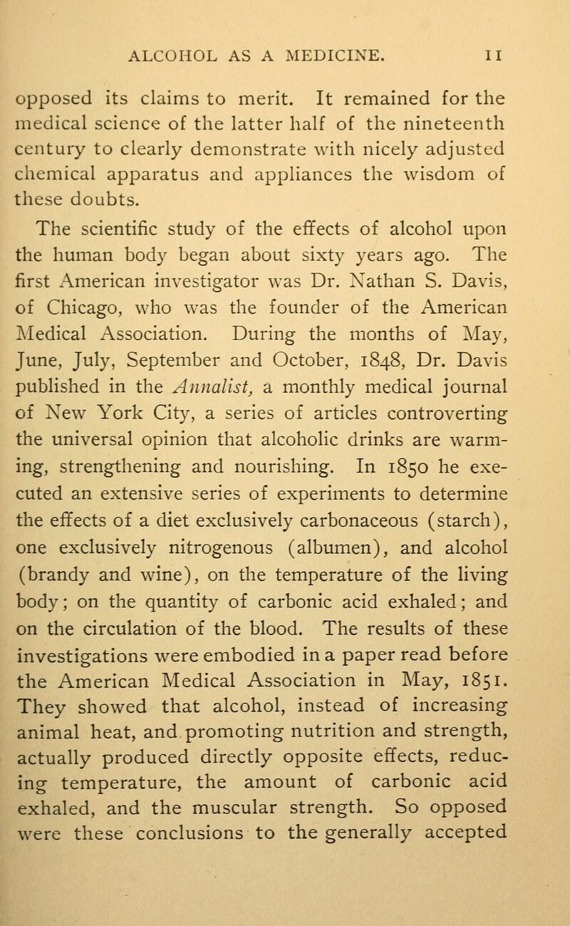 Opposed its claims to merit. It remained for the medical science of the latter half of the nineteenth century to clearly demonstrate with nicely adjusted chemical apparatus and appliances the wisdom of these doubts. The scientific study of the effects of alcohol upon the human body began about sixty years ago. The first American investigator was Dr. Xathan S. Davis, of Chicago, who was the founder of the American jMedical Association. During the months of May, June, July, September and October, 1848, Dr. Davis published in the Annalist, a monthly medical journal of New York City, a series of articles controverting the universal opinion that alcoholic drinks are warm- ing, strengthening and nourishing. In 1850 he exe- cuted an extensive series of experiments to determine the effects of a diet exclusively carbonaceous (starch), one exclusively nitrogenous (albumen), and alcohol (brandy and wine), on the temperature of the living body; on the quantity of carbonic acid exhaled; and on the circulation of the blood. The results of these investigations were embodied in a paper read before the American Medical Association in May, 1851. They showed that alcohol, instead of increasing animal heat, and promoting nutrition and strength, actually produced directly opposite effects, reduc- ing temperature, the amount of carbonic acid exhaled, and the muscular strength. So opposed were these conclusions to the generally accepted