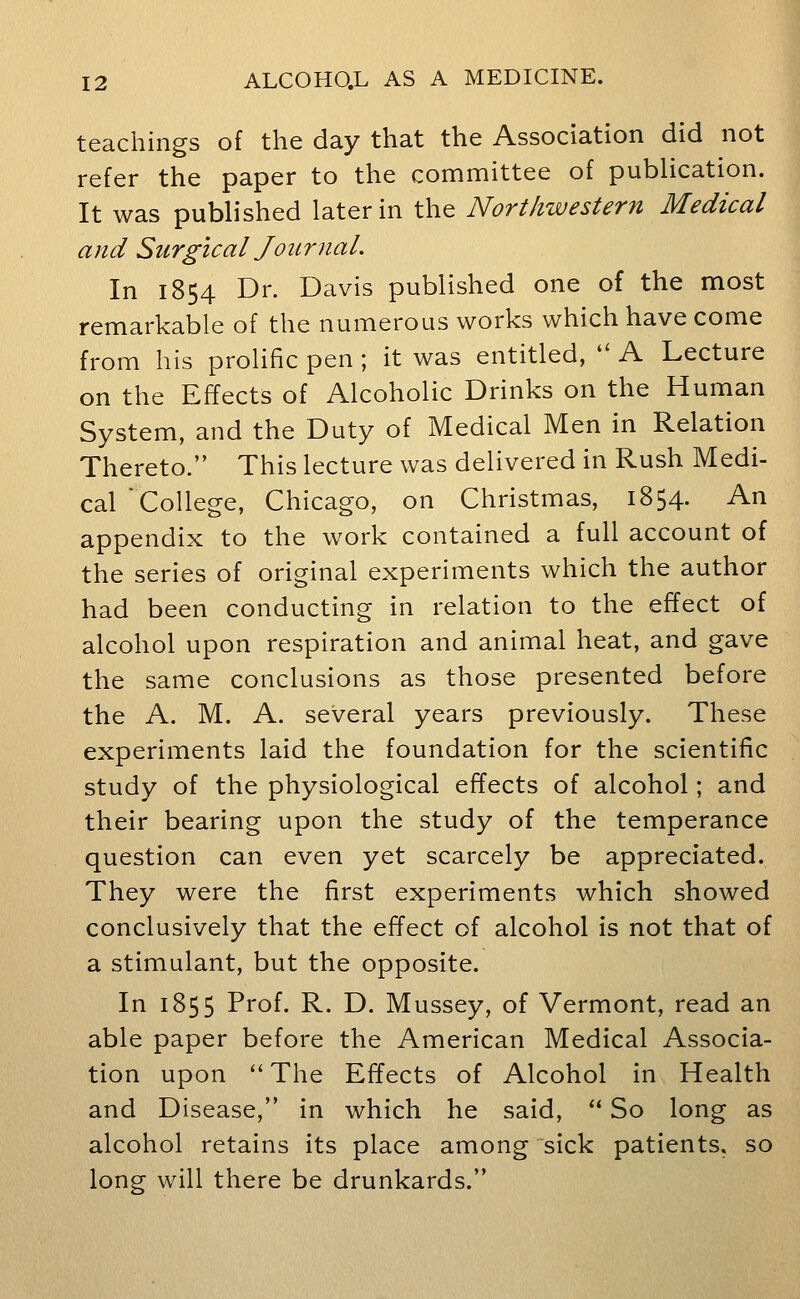 teachings of the day that the Association did not refer the paper to the committee of publication. It was pubb'shed later in the Northwestern Medical and Surgical Jour nal. In 1854 Dr. Davis published one of the most remarkable of the numerous works which have come from his prolific pen ; it was entitled, '' A Lecture on the Effects of Alcoholic Drinks on the Human System, and the Duty of Medical Men in Relation Thereto. This lecture was delivered in Rush Medi- carCoUege, Chicago, on Christmas, 1854. An appendix to the work contained a full account of the series of original experiments which the author had been conducting in relation to the effect of alcohol upon respiration and animal heat, and gave the same conclusions as those presented before the A. M. A. several years previously. These experiments laid the foundation for the scientific study of the physiological effects of alcohol; and their bearing upon the study of the temperance question can even yet scarcely be appreciated. They were the first experiments which showed conclusively that the effect of alcohol is not that of a stimulant, but the opposite. In 1855 Prof. R. D. Mussey, of Vermont, read an able paper before the American Medical Associa- tion upon The Effects of Alcohol in Health and Disease, in which he said,  So long as alcohol retains its place among sick patients, so long will there be drunkards.