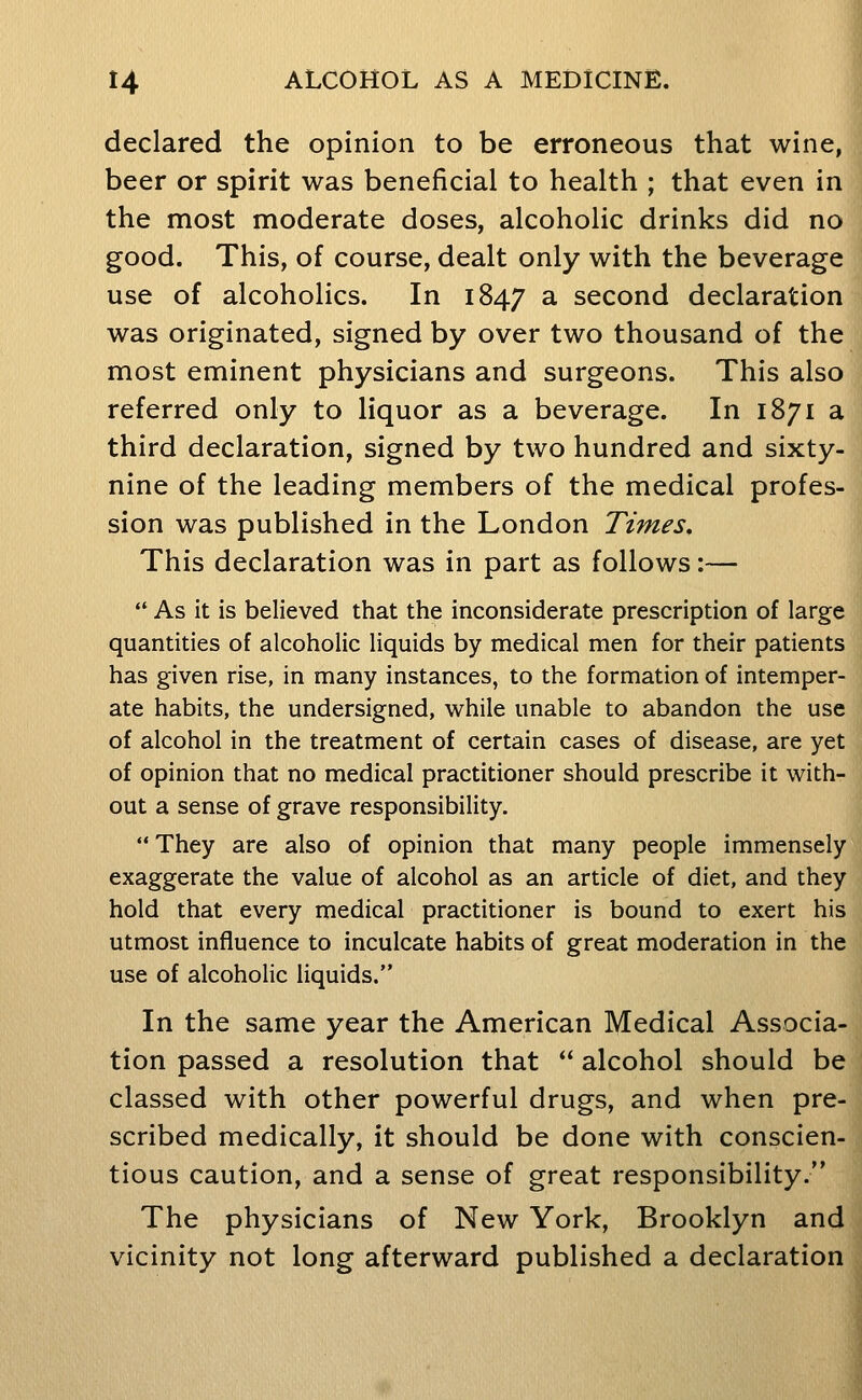 declared the opinion to be erroneous that wine, beer or spirit was beneficial to health ; that even in the most moderate doses, alcoholic drinks did no good. This, of course, dealt only with the beverage use of alcoholics. In 1847 ^ second declaration was originated, signed by over two thousand of the most eminent physicians and surgeons. This also referred only to liquor as a beverage. In 1871 a third declaration, signed by two hundred and sixty- nine of the leading members of the medical profes- sion was published in the London Times, This declaration was in part as follows:—  As it is believed that the inconsiderate prescription of large quantities of alcoholic liquids by medical men for their patients has given rise, in many instances, to the formation of intemper- ate habits, the undersigned, while unable to abandon the use of alcohol in the treatment of certain cases of disease, are yet of opinion that no medical practitioner should prescribe it with- out a sense of grave responsibility.  They are also of opinion that many people immensely exaggerate the value of alcohol as an article of diet, and they hold that every medical practitioner is bound to exert his utmost influence to inculcate habits of great moderation in the use of alcoholic liquids. In the same year the American Medical Associa- tion passed a resolution that  alcohol should be classed with other powerful drugs, and when pre- scribed medically, it should be done with conscien- tious caution, and a sense of great responsibility. The physicians of New York, Brooklyn and vicinity not long afterward published a declaration