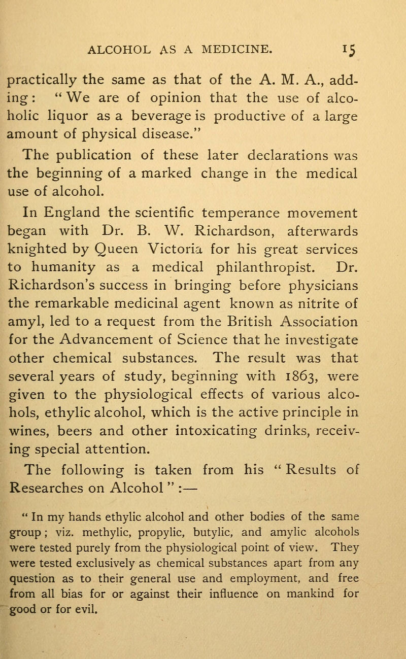 practically the same as that of the A. M. A., add- ing : We are of opinion that the use of alco- holic liquor as a beverage is productive of a large amount of physical disease. The publication of these later declarations was the beginning of a marked change in the medical use of alcohol. In England the scientific temperance movement began with Dr. B. W. Richardson, afterwards knighted by Queen Victoria for his great services to humanity as a medical philanthropist. Dr. Richardson's success in bringing before physicians the remarkable medicinal agent known as nitrite of amyl, led to a request from the British Association for the Advancement of Science that he investigate other chemical substances. The result was that several years of study, beginning with 1863, were given to the physiological effects of various alco- hols, ethylic alcohol, which is the active principle in wines, beers and other intoxicating drinks, receiv- ing special attention. The following is taken from his '' Results of Researches on Alcohol :— In my hands ethylic alcohol and other bodies of the same g^oup; viz. methylic, propylic, butylic, and amylic alcohols were tested purely from the physiological point of view. They were tested exclusively as chemical substances apart from any question as to their general use and employment, and free from all bias for or against their influence on mankind for good or for evil.