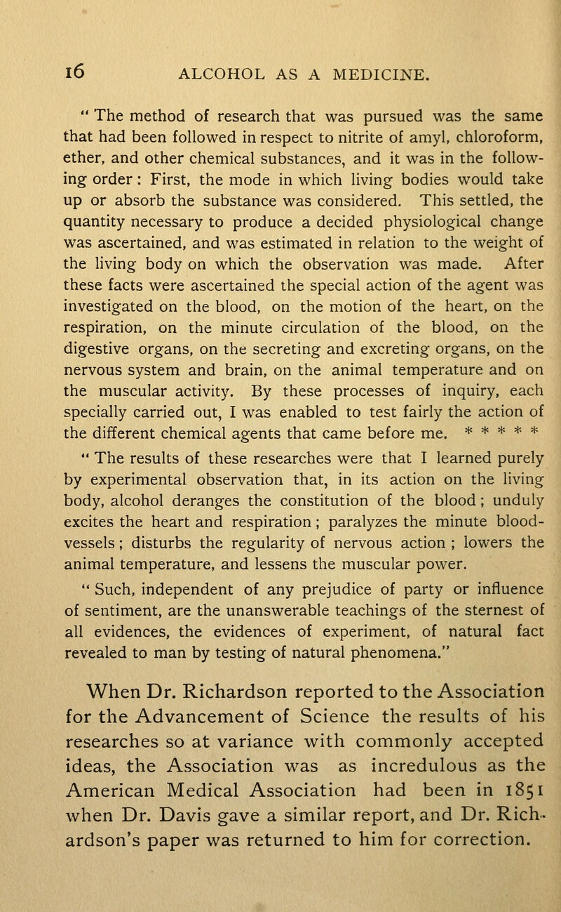  The method of research that was pursued was the same that had been followed in respect to nitrite of amyl, chloroform, ether, and other chemical substances, and it was in the follow- ing order: First, the mode in which living bodies would take up or absorb the substance was considered. This settled, the quantity necessary to produce a decided physiological change was ascertained, and was estimated in relation to the weight of the living body on which the observation was made. After these facts were ascertained the special action of the agent was investigated on the blood, on the motion of the heart, on the respiration, on the minute circulation of the blood, on the digestive organs, on the secreting and excreting organs, on the nervous system and brain, on the animal temperature and on the muscular activity. By these processes of inquiry, each specially carried out, I was enabled to test fairly the action of the different chemical agents that came before me. *****  The results of these researches were that I learned purely by experimental observation that, in its action on the living body, alcohol deranges the constitution of the blood; unduly excites the heart and respiration; paralyzes the minute blood- vessels ; disturbs the regularity of nervous action ; lowers the animal temperature, and lessens the muscular power.  Such, independent of any prejudice of party or influence of sentiment, are the unanswerable teachings of the sternest of all evidences, the evidences of experiment, of natural fact revealed to man by testing of natural phenomena. When Dr. Richardson reported to the Association for the Advancement of Science the results of his researches so at variance with commonly accepted ideas, the Association was as incredulous as the American Medical Association had been in 1851 when Dr. Davis gave a similar report, and Dr. Rich- ardson's paper was returned to him for correction.