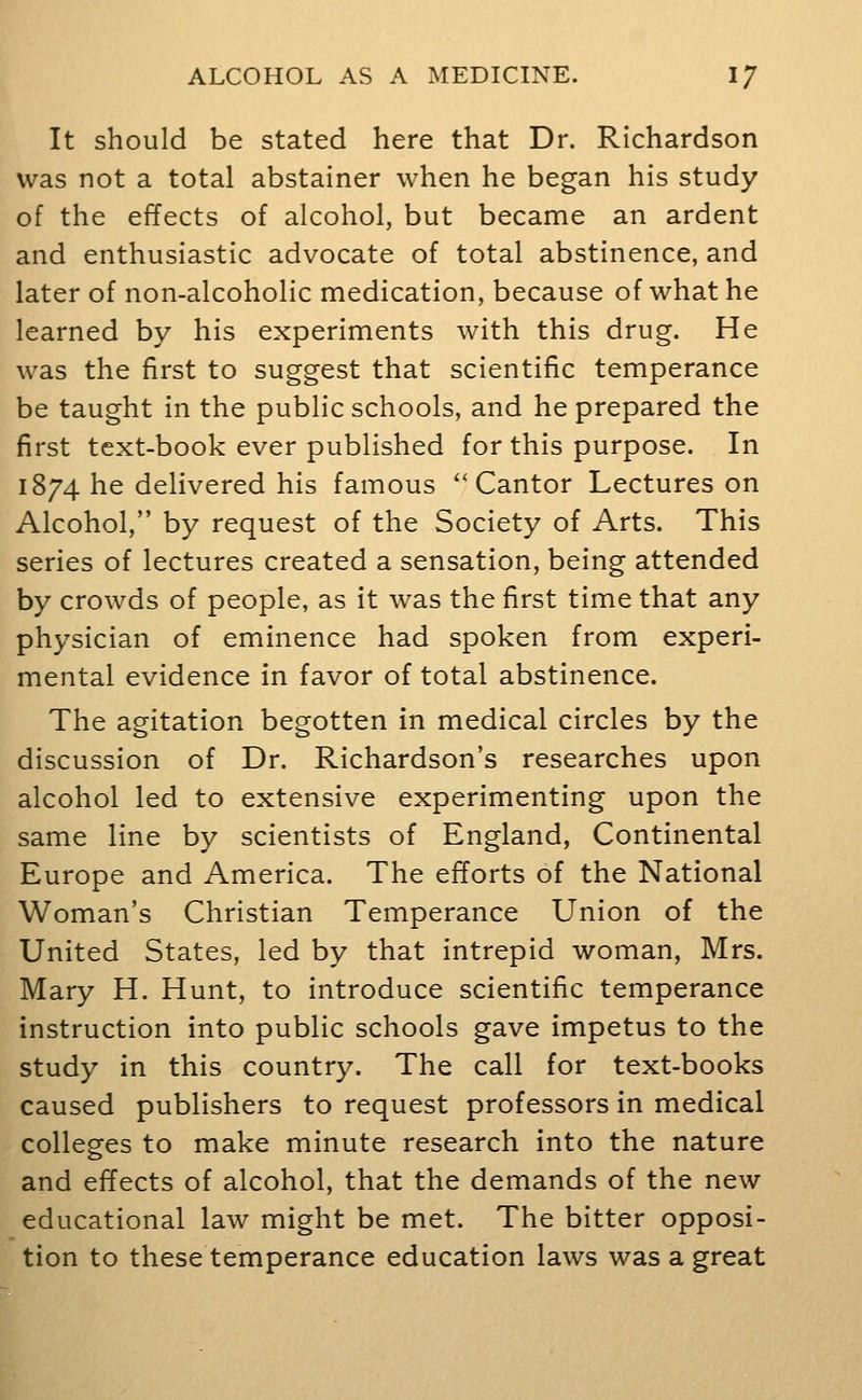 It should be stated here that Dr. Richardson was not a total abstainer when he began his study of the effects of alcohol, but became an ardent and enthusiastic advocate of total abstinence, and later of non-alcoholic medication, because of what he learned by his experiments with this drug. He was the first to suggest that scientific temperance be taught in the public schools, and he prepared the first text-book ever published for this purpose. In 1874 he delivered his famous ''Cantor Lectures on Alcohol, by request of the Society of Arts. This series of lectures created a sensation, being attended by crowds of people, as it was the first time that any physician of eminence had spoken from experi- mental evidence in favor of total abstinence. The agitation begotten in medical circles by the discussion of Dr. Richardson's researches upon alcohol led to extensive experimenting upon the same line by scientists of England, Continental Europe and America. The efforts of the National Woman's Christian Temperance Union of the United States, led by that intrepid woman, Mrs. Mary H. Hunt, to introduce scientific temperance instruction into public schools gave impetus to the study in this country. The call for text-books caused publishers to request professors in medical colleges to make minute research into the nature and effects of alcohol, that the demands of the new educational law might be met. The bitter opposi- tion to these temperance education laws was a great