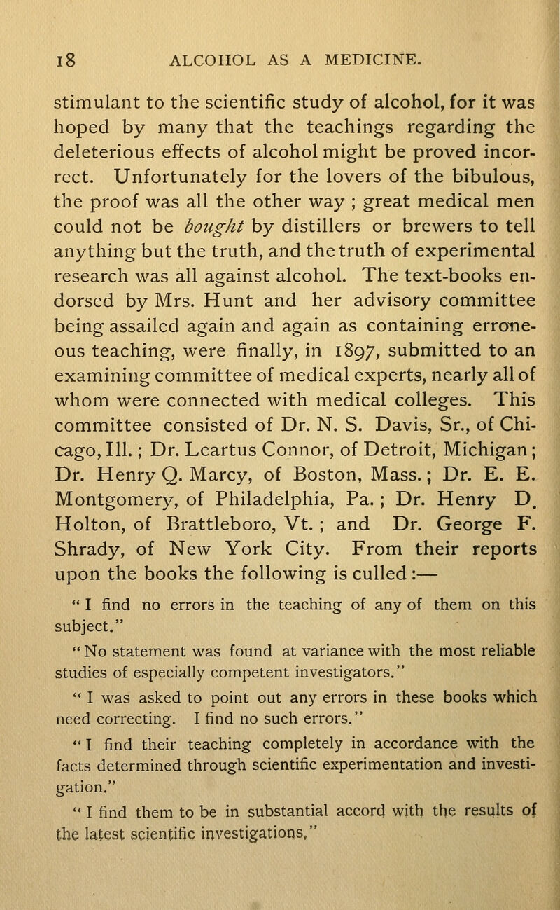 stimulant to the scientific study of alcohol, for it was hoped by many that the teachings regarding the deleterious effects of alcohol might be proved incor- rect. Unfortunately for the lovers of the bibulous, the proof was all the other way ; great medical men could not be bought by distillers or brewers to tell anything but the truth, and the truth of experimental research was all against alcohol. The text-books en- dorsed by Mrs. Hunt and her advisory committee being assailed again and again as containing errone- ous teaching, were finally, in 1897, submitted to an examining committee of medical experts, nearly all of whom were connected with medical colleges. This committee consisted of Dr. N. S. Davis, Sr., of Chi- cago, 111.; Dr. Leartus Connor, of Detroit, Michigan; Dr. Henry Q. Marcy, of Boston, Mass.; Dr. E. E. Montgomery, of Philadelphia, Pa. ; Dr. Henry D. Holton, of Brattleboro, Vt. ; and Dr. George F. Shrady, of New York City. From their reports upon the books the following is culled :—  I find no errors in the teaching of any of them on this subject.  No statement was found at variance with the most reliable studies of especially competent investigators.  I was asked to point out any errors in these books which need correcting. I find no such errors. *' I find their teaching completely in accordance with the facts determined through scientific experimentation and investi- gation.  I find them to be in substantial accord with the results of the latest scientific investigations,