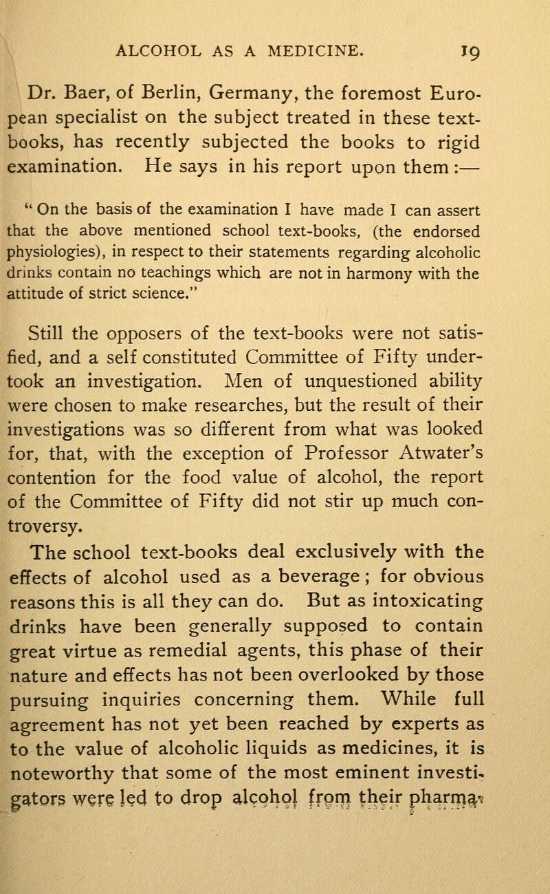 Dr. Baer, of Berlin, Germany, the foremost Euro- pean specialist on the subject treated in these text- books, has recently subjected the books to rigid examination. He says in his report upon them:— '' On the basis of the examination I have made I can assert that the above mentioned school text-books, (the endorsed physiologies), in respect to their statements regarding alcoholic drinks contain no teachings which are not in harmony with the attitude of strict science. Still the opposers of the text-books were not satis- fied, and a self constituted Committee of Fifty under- took an investigation. Men of unquestioned ability were chosen to make researches, but the result of their investigations was so different from what was looked for, that, with the exception of Professor Atwater's contention for the food value of alcohol, the report of the Committee of Fifty did not stir up much con- troversy. The school text-books deal exclusively with the effects of alcohol used as a beverage; for obvious reasons this is all they can do. But as intoxicating drinks have been generally supposed to contain great virtue as remedial agents, this phase of their nature and effects has not been overlooked by those pursuing inquiries concerning them. While full agreement has not yet been reached by experts as to the value of alcoholic liquids as medicines, it is noteworthy that some of the most eminent investi- gators w^r^ led to drop alcohol from their pharna^'?