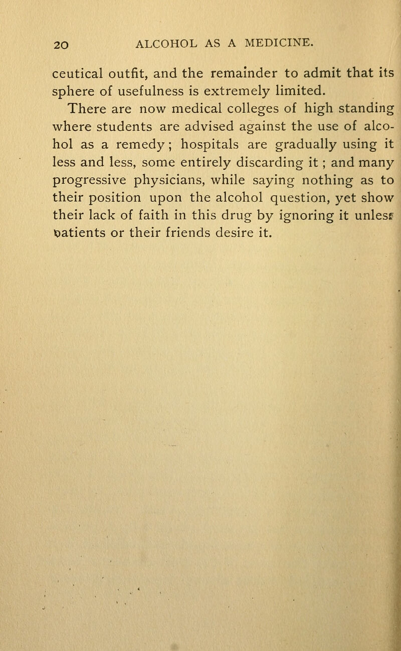 ceutical outfit, and the remainder to admit that its sphere of usefulness is extremely limited. There are now medical colleges of high standing where students are advised against the use of alco- hol as a remedy; hospitals are gradually using it less and less, some entirely discarding it; and many progressive physicians, while saying nothing as to their position upon the alcohol question, yet show their lack of faith in this drug by ignoring it unlesf X)atients or their friends desire it.