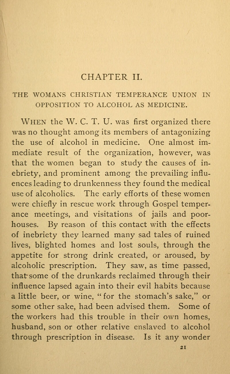 CHAPTER II. THE WOMANS CHRISTIAN TEMPERANCE UNION IN OPPOSITION TO ALCOHOL AS MEDICINE. When the W. C. T. U. was first organized there was no thought among its members of antagonizing the use of alcohol in medicine. One almost im- mediate result of the organization, however, was that the women began to study the causes of in- ebriety, and prominent among the prevailing influ- ences leading to drunkenness they found the medical use of alcoholics. The early efforts of these women were chiefly in rescue work through Gospel temper- ance meetings, and visitations of jails and poor- houses. By reason of this contact with the effects of inebriety they learned many sad tales of ruined lives, blighted homes and lost souls, through the appetite for strong drink created, or aroused, by alcoholic prescription. They saw, as time passed, thatsome of the drunkards reclaimed through their influence lapsed again into their evil habits because a little beer, or wine,  for the stomach's sake, or some other sake, had been advised them. Some of the workers had this trouble in their own homes, husband, son or other relative enslaved to alcohol through prescription in disease. Is it any wonder