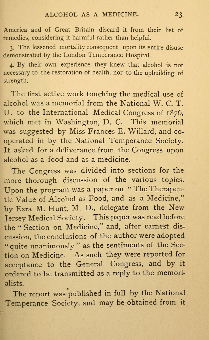 America and of Great Britain discard it from their list of remedies, considering it harmful rather than helpful. 3. The lessened mortality consequent upon its entire disuse demonstrated by the London Temperance Hospital. 4. By their own experience they knew that alcohol is not necessary to the restoration of health, nor to the upbuilding of strength. The first active work touching the medical use of alcohol was a memorial from the National W. C. T. U. to the International Medical Congress of 1876, which met in Washington, D. C. This memorial was suggested by Miss Frances E. Willard, and co- operated in by the National Temperance Society. It asked for a deliverance from the Congress upon alcohol as a food and as a medicine. The Congress was divided into sections for the more thorough discussion of the various topics. Upon the program was a paper on  The Therapeu- tic Value of Alcohol as Food, and as a Medicine, by Ezra M. Hunt, M. D., delegate from the New Jersey Medical Society. This paper was read before the  Section on Medicine, and, after earnest dis- cussion, the conclusions of the author were adopted '' quite unanimously  as the sentiments of the Sec- tion on Medicine. As such they were reported for acceptance to the General Congress, and by it ordered to be transmitted as a reply to the memori- alists. The report was published in full by the National Temperance Society, and may be obtained from it