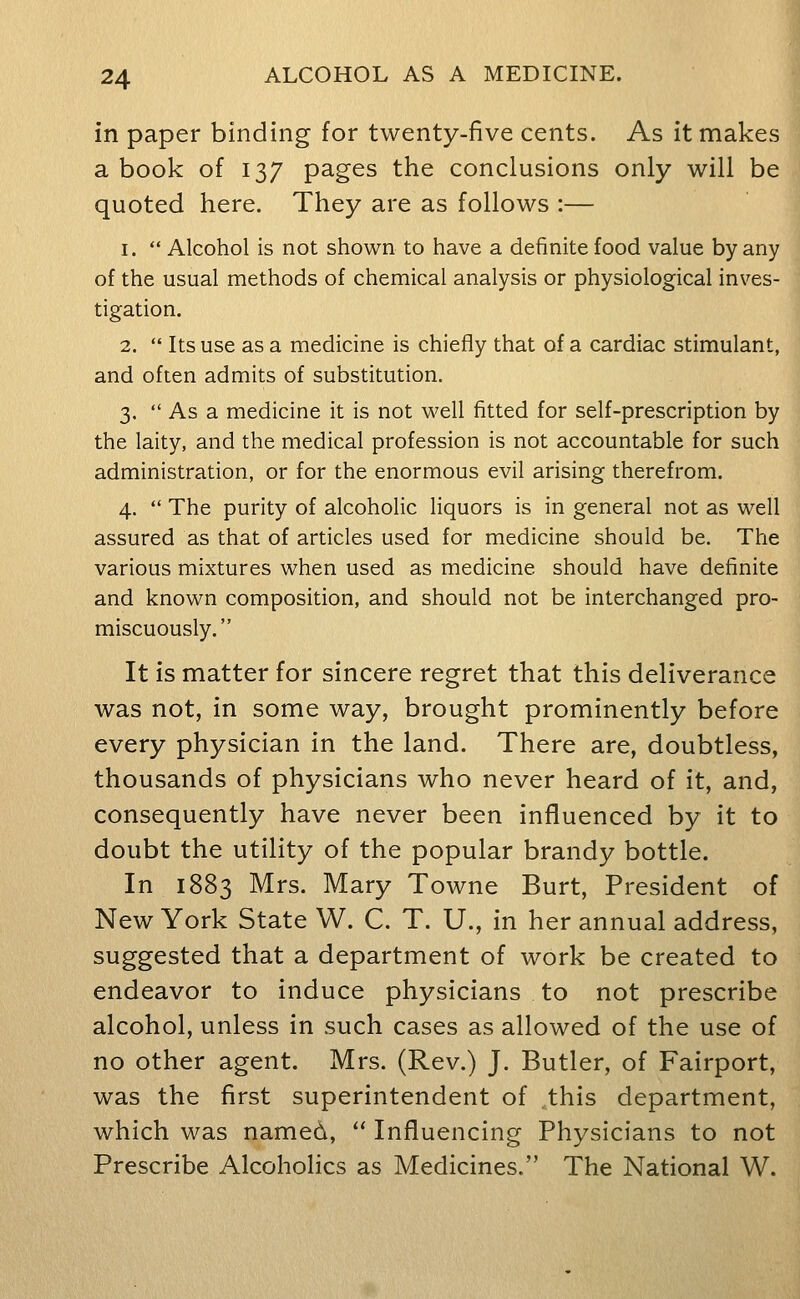 in paper binding for twenty-five cents. As it makes a book of 137 pages the conclusions only will be quoted here. They are as follows :— 1.  Alcohol is not shown to have a definite food value by any of the usual methods of chemical analysis or physiological inves- tigation. 2.  Its use as a medicine is chiefly that of a cardiac stimulant, and often admits of substitution. 3.  As a medicine it is not well fitted for self-prescription by the laity, and the medical profession is not accountable for such administration, or for the enormous evil arising therefrom. 4.  The purity of alcoholic liquors is in general not as well assured as that of articles used for medicine should be. The various mixtures when used as medicine should have definite and known composition, and should not be interchanged pro- miscuously. It is matter for sincere regret that this deliverance was not, in some way, brought prominently before every physician in the land. There are, doubtless, thousands of physicians who never heard of it, and, consequently have never been influenced by it to doubt the utility of the popular brandy bottle. In 1883 Mrs. Mary Towne Burt, President of New York State W. C. T. U., in her annual address, suggested that a department of work be created to endeavor to induce physicians to not prescribe alcohol, unless in such cases as allowed of the use of no other agent. Mrs. (Rev.) J. Butler, of Fairport, was the first superintendent of this department, which was named,  Influencing Physicians to not Prescribe Alcoholics as Medicines. The National W.