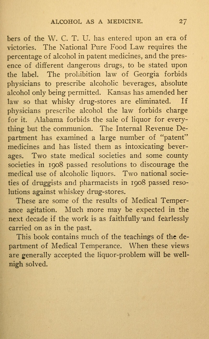 bers of the W. C. T. U. has entered upon an era of victories. The National Pure Food Law requires the percentage of alcohol in patent medicines, and the pres- ence of different dangerous drugs, to be stated upon the label. The prohibition law of Georgia forbids physicians to prescribe alcoholic beverages, absolute alcohol only being permitted. Kansas has amended her law so that whisky drug-stores are eliminated. If physicians prescribe alcohol the law forbids charge for it. Alabama forbids the sale of liquor for every- thing but the communion. The Internal Revenue De- partment has examined a large number of patent medicines and has listed them as intoxicating bever- ages. Two state medical societies and some county societies in 1908 passed resolutions to discourage the medical use of alcoholic liquors. Two national socie- ties of druggists and pharmacists in 1908 passed reso- lutions against whiskey drug-stores. These are some of the results of Medical Temper- ance agitation. Much more may be expected in the next decade if the work is as faithfully and fearlessly carried on as in the past. This book contains much of the teachings of the de- partment of Medical Temperance. When these views are generally accepted the liquor-problem will be well- nigh solved.