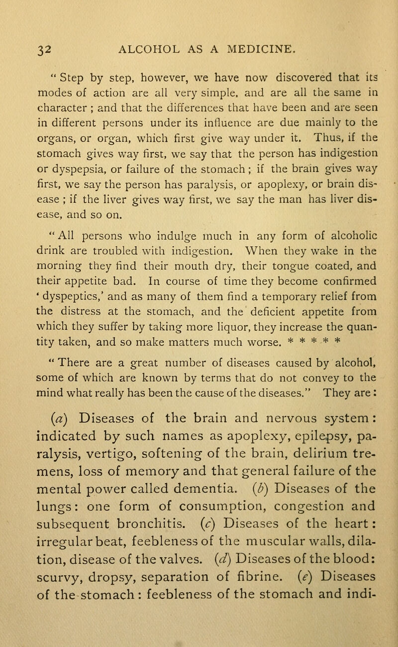 Step by step, however, we have now discovered that its modes of action are all very simple, and are all the same in character ; and that the differences that have been and are seen in different persons under its influence are due mainly to the organs, or organ, which first give way under it. Thus, if the stomach gives way first, we say that the person has indigestion or dyspepsia, or failure of the stomach; if the brain gives way first, we say the person has paralysis, or apoplexy, or brain dis- ease ; if the liver gives way first, we say the man has liver dis- ease, and so on. All persons who indulge much in any form of alcoholic drink are troubled with indigestion. When they wake in the morning they find their mouth dry, their tongue coated, and their appetite bad. In course of time they become confirmed * dyspeptics,' and as many of them find a temporary relief from the distress at the stomach, and the deficient appetite from which they suffer by taking more liquor, they increase the quan- tity taken, and so make matters much worse. ***** There are a great number of diseases caused by alcohol, some of which are known by terms that do not convey to the mind what really has been the cause of the diseases. They are : {a) Diseases of the brain and nervous system: indicated by such names as apoplexy, epilepsy, pa- ralysis, vertigo, softening of the brain, delirium tre- mens, loss of memory and that general failure of the mental power called dementia. (B) Diseases of the lungs: one form of consumption, congestion and subsequent bronchitis, [c) Diseases of the heart: irregular beat, feebleness of the muscular walls, dila- tion, disease of the valves, id) Diseases of the blood: scurvy, dropsy, separation of fibrine. {e) Diseases of the stomach: feebleness of the stomach and indi-