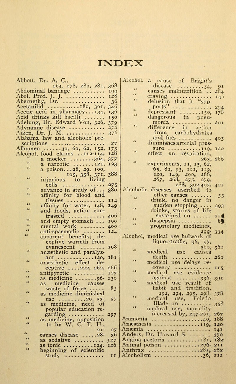 INDEX Abbott, Dr. A. C, 264, 278, 280, 281, Abdominal bandage Abel, Prof. J. J Abernethy, Dr Acetanilid 180, 301, Acetic acid in pharmacy.. .134, Acid drinks kill bacilli Adelung, Dr. Edward Von, 326, Adynamic disease Aiken, Dr. J. M Alabama law and alcoholic pre- scriptions Albumen 30, 60, 62, 152, Alcohol, food claims ..112-114, a mocker 364, a narcotic 121, a poison...28, 29, 100, 105, 358, 371, injurious to living cells advance in study of... '* affinity for blood and tissues affinity for water, 148, and foods, action con- trasted and empty stomach . .. mental work anti-spasmodic apparent benefits; de- ceptive warmth from evanescent anaesthetic and paralyz- ant 120, anaesthetic effect de- ceptive ....222, 262, antipyretic as medicine 96- as medicine causes waste of force as medicine diminished use 20, 53- as medicine, need of popular education re- garding as medicine, opposition to by W. C. T. U., 21- causes disease 28- as sedative as tonic .124, beginning of scientific study 368 199 128 36 346 136 150 379 z-72 Z7(i 27 173 128 377 123 388 275 380 114 149 406 100 400 124 108 181 266 127 130 83 57 297 27 36 127 126 Alcohol, a cause of Brigbt's disease 34, 91 causes malnutrition . . 284 craving 140 delusion that it sup- ports 234 depressant 150, 17S dangerous in pneu- monia 201 difference in action from carbohydrates and fats 403 diminishes arterial pres- sure 119, 120 effect on respiration, 2(>:^, 266 experiments, 11, 15, 62, 65, 80, 03, loi, 119, 120, 149, 203^ 266, 267, 263, 275, 279, 2S8, 392-405, 421 Alcoholic diseases ascribed to other causes 33 drink, no danger in sudden stopping .... 293 drinks, stories of life sustained en ii4 dyspepsia 6j^ *' proprietary medicines, 299- 334 Alcohol, medical use bulwark of liquor-traffic, 96, 97, 360, 361 '' medical use causes death 260 medical use delays re- covery 115 medical use evidence against 336- 391 medical use result cf habit and tradition, 292, 294, 295, 29.S, 37S medical use, Toledo Blade on 358 medical use, mortality increased by, 247-261, 267 Ammonia 40, 188 Anaesthesia 119, 120 Anaemia 141 Anders, Dr, Howard S 370 Angina pectoris 181, 182- Animal poison 206- 2H Anthrax 281, 282 Alcoholism 36, iix