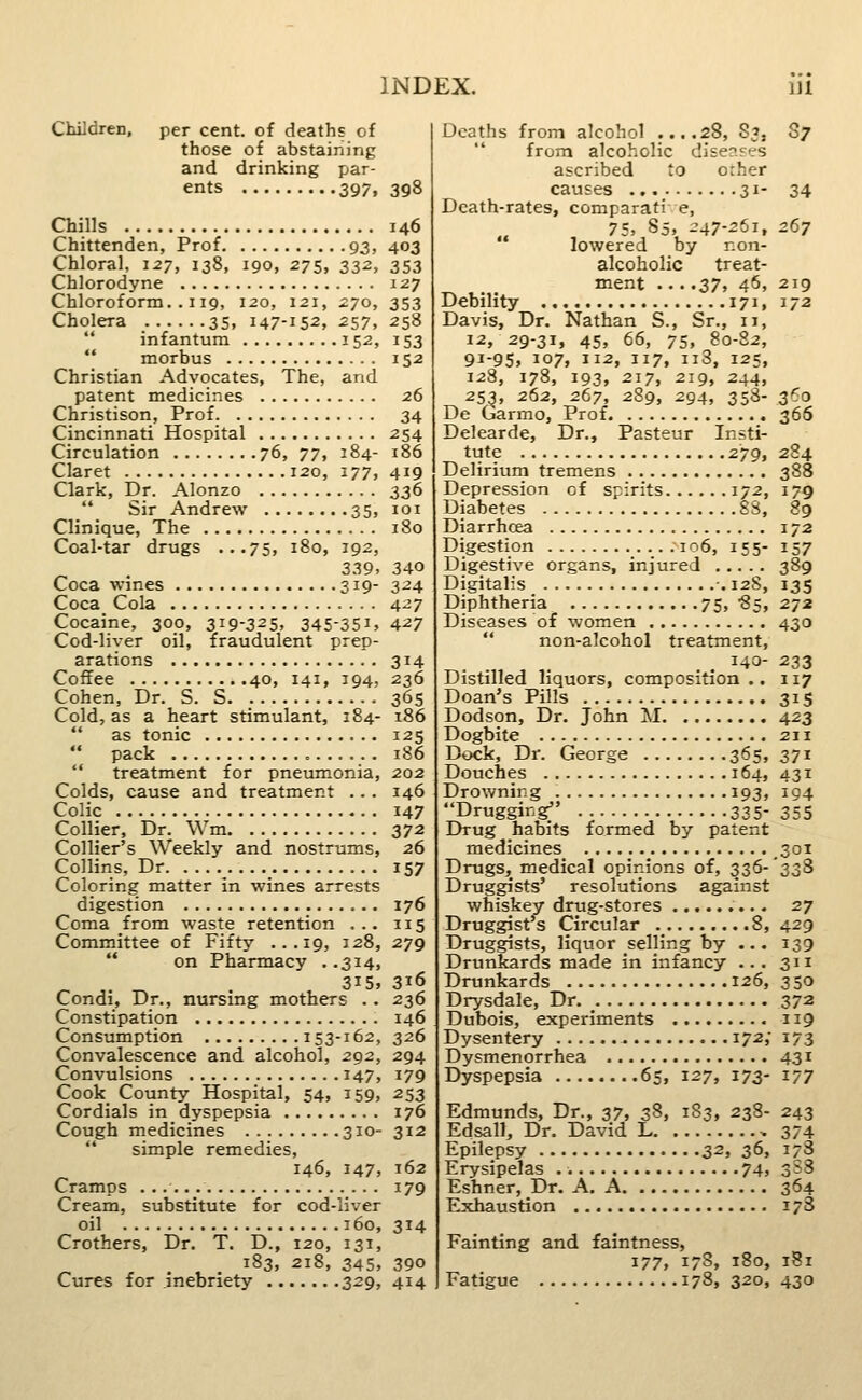 Children, per cent, of deaths of those of abstaining and drinking par- ents 397, 398 Chills 146 Chittenden, Prof 93, 403 Chloral, 1^7, 138, 190, 275, 332, 353 Chlorodyne 127 Chloroform. . 119, 120, 121, 270, 353 Cholera 35, 147-152, 257, 258 infantum 152, 153 morbus 152 Christian Advocates, The, and patent medicines 26 Christison, Prof 34 Cincinnati Hospital 254 Circulation 76, 77, 184- 186 Claret 120, 177, 419 Clark, Dr. Alonzo 336 Sir Andrew 35, loi Clinique, The 180 Coal-tar drugs ...75, 180, 192, 3.39, 340 Coca wines 319- 324 Coca Cola 427 Cocaine, 300, 319-325, 345-351, 427 Cod-liver oil, fraudulent prep- arations 314 Coffee 40, 141, 394, 236 Cohen, Dr. S. S 365 Cold, as a heart stimulant, 184- 186 as tonic 125 pack 186 treatment for pneumonia, 202 Colds, cause and treatment ... 146 Colic 147 Collier, Dr. Wm 372 Collier's Weekly and nostrums, 26 Collins, Dr. ........_ 157 Coloring matter in wines arrests digestion 176 Coma from waste retention ... 115 Committee of Fifty ...19, 128, 279 on Pharmacy . .314, 315, 316 Condi, Dr., nursing mothers . . 236 Constipation 146 Consumption 153-162, 326 Convalescence and alcohol, 292, 294 Convulsions 147, 179 Cook County Hospital, 54, 159, 253 Cordials in dyspepsia 176 Cough medicines 310- 312 simple remedies, 146, 147, 162 Cramps 179 Cream, substitute for cod-liver oil 160, 314 Crothers, Dr. T. D., 120, 131, _ 183, 218, 345, 390 Cures for inebriety 329, 414 Deaths from alcohol ....28, S3, S7 from alcoholic disenres ascribed to orher causes 31- 34 Death-rates, comparati e, 75, 85, 247-261, 267 lowered by non- alcoholic treat- ment ... ,37, 46, 2ig Debility 171, 172 Davis, Dr. Nathan S., Sr., 11, 12, 29-31, 45, 66, 75, 80-82, 91-95, 107, 112, 117, ii3, 125, 128, 178, 193, 217, 219, 244, 25^, 262, 267, 289, 294, 358- 360 De Garmo, Prof 366 Delearde, Dr., Pasteur Insti- tute 279, 284 Delirium tremens 388 Depression of spirits 172, 179 Diabetes 88, 89 Diarrhoea 172 Digestion ...106, 155- 157 Digestive organs, injured 389 Digitalis -. 128, 135 Diphtheria 75, -85, 272 Diseases of women 430 non-alcohol treatment, 140- 233 Distilled liquors, composition .. 117 Doan's Pills 315 Dodson, Dr. John M 423 Dogbite 211 Dock, Dr. George 365, 371 Douches 164, 431 Drowning 193, 194 Drugging . 335- 355 Drug habits formed by patent medicines 301 Drugs, medical opinions of, 336-'338 Druggists' resolutions against whiskey drug-stores 27 Druggist's Circular 8,429 Druggists, liquor selling by ... 139 Drunkards made in infancy ... 311 Drunkards 126, 350 Drysdale, Dr 372 Dubois, experiments 119 Dysentery 172; 173 Dysmenorrhea 431 Dyspepsia 65, 127, 173- 177 Edmunds, Dr., 37, 38, 183, 238- 243 Edsall, Dr. David L 374 Epilepsy 32, 36, 178 Erysipelas 74, 3S8 Eshner, Dr. A. A 364 Exhaustion 17S Fainting and faintness, 177, 178, 180, 181 Fatigue 178, 320, 430