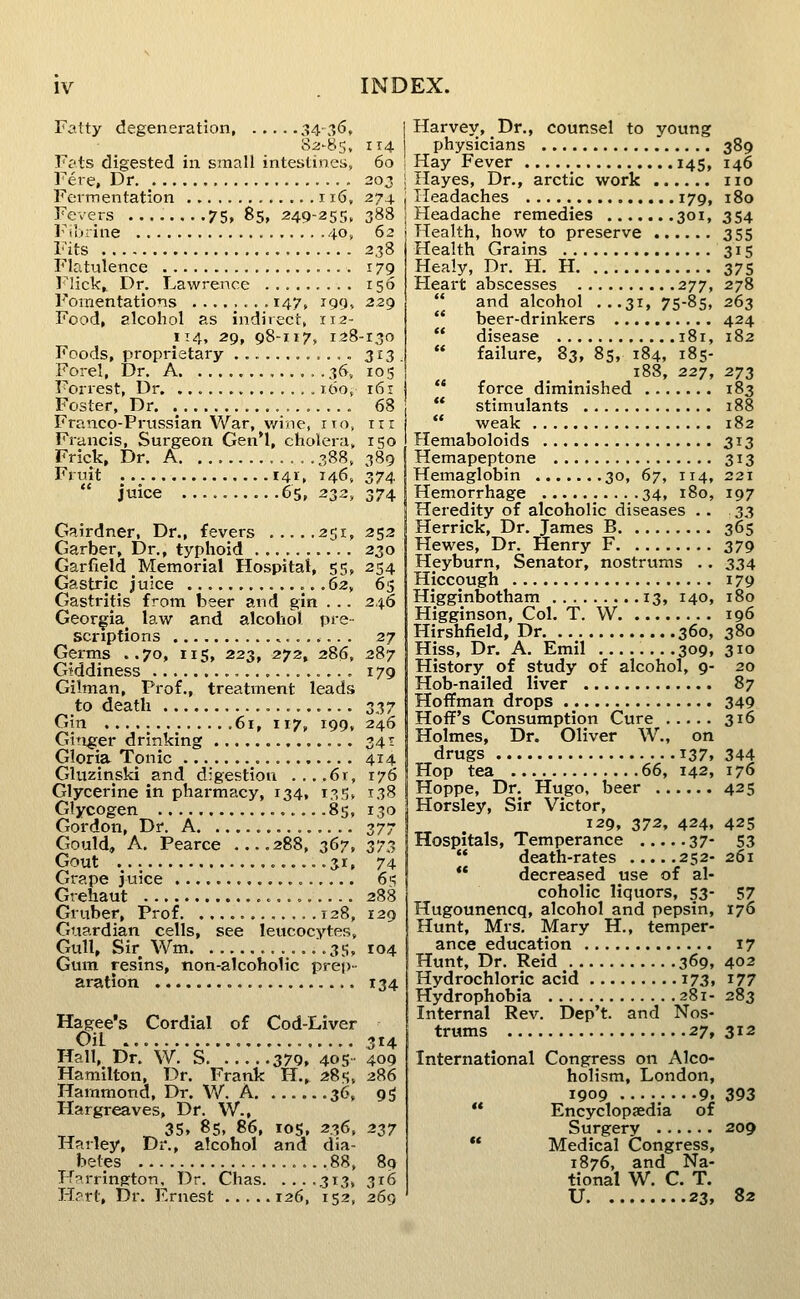 Fatty degeneration 34-3<5, S2-85, 114 F?ts digested in small intestines, 60 Fere, Dr , 20J Fermentation 116, 274 Fevers 75, 85, 249-255, 388 Fibrine 40, 62 Fits 238 Flatulence 179 l^lick,. Dr. Lawrence 156 Fomentations 147, 199. 229 Food, alcohol as indirect, 112- 114, 29, 98-117, 128-130 Foods, proprietary ............ 3!^3 . Forel, Dr. A ......36, 105 Forrest, Dr 160, 161 Foster, Dr. .^ , 68 Franco-Prussian War, wine, ito, irr Francis, Surgeon Gen'l, cholera, 150 Frick, Dr. A 388, 389 Fruit 141, 146, 374 juice 65,232,374 Gairdner, Dr., fevers 251, 252 Garber, Dr., typhoid 230 Garfield Memorial Hospital, 55, 254 Gastric juice .62, 65 Gastritis from beer and gin . . . 246 Georgia^ law and alcohol pre- scriptions 27 Germs ..70, lis, 223, 272, 286, 287 Giddiness 179 Gilman, Prof., treatment leads to death s^y Gin 61, 117, 199, 246 Ginger drinking 341 Gloria Tonic 414 Gluzinski and d:gestion ...,6i, 176 Glycerine in pharmacy, 134, 135, 138 Glycogen ....85, 130 Gordon, Dr. A 377 Gould, A. Pearce 288, 367, 373 Gout 31. 74 Grape juice 6'^ Grehaut ^.... 288 Gruber, Prof 128, 129 Guardian cells, see leucocytes. Gull, Sir Wm. • .35, 104 Gum resins, non-alcoholic prei)- aration 134 Hagee's Cordial of Cod-Liver Oil ,314 Hall, Dr, W. S 379, 405 409 Hamilton, Dr. Frank H., 285, 286 Hammond, Dr. W. A 36, g^ Hargreaves, Dr. W., ^ 35, 85, 86, IDS, 236, 237 Harley, Dr., alcohol and dia- betes ...88, 89 Harrington, Dr. Chas 313, 316 Hart, Dr. Ernest 126, 152, 269 I Harvey, Dr., counsel to young physicians 389 I Hay Fever 145, 146 I Hayes, Dr., arctic work no j Headaches 179, 180 Headache remedies 301, 354 Health, how to preserve 355 Health Grains 315 Healy, Dr. H. H 375 Heart abscesses 277, 278 and alcohol ...31, 75-85, 263 beer-drinkers 424 disease 181, 182 failure, 83, 85, 184, 185- 188, 227, 273 force diminished 183 stimulants 188 weak 182 Hemaboloids 313 Hemapeptone 313 Hemaglobin 30, 67, 114, 221 Hemorrhage 34, 180, 197 Heredity of alcoholic diseases . . .33 Herrick, Dr, James B 365 Hewes, Dr. Henry F 379 Heyburn, Senator, nostrums .. 334 Hiccough 179 Higginbotham 13, 140, 180 Higginson, Col. T. W 196 Hirshfield, Dr 360, 380 Hiss, Dr. A. Emil 309, 310 History of study of alcohol, 9- 20 Hob-nailed liver 87 Hoffman drops 349 Hoif's Consumption Cure 316 Holmes, Dr. Oliver W., on drugs 137. 344 Hop tea 66, 142, 176 Hoppe, Dr. Hugo, beer 425 Horsley, Sir Victor, 129, 372, 424, 425 Hospitals, Temperance 37- 53 death-rates 252- 261 ** decreased use of al- coholic liquors, 53- 57 Hugounencq, alcohol and pepsin, 176 Hunt, Mrs. Mary H., temper- ance education 17 Hunt, Dr. Reid 369, 402 Hydrochloric acid 173, 177 Hydrophobia 281- 283 Internal Rev. Dep't. and Nos- trums 27, 312 International Congress on Alco- holism, London, 1909 9. 393 Encyclopaedia of Surgery 209 Medical Congress, 1876, and Na- tional W. C. T. U 23, 82