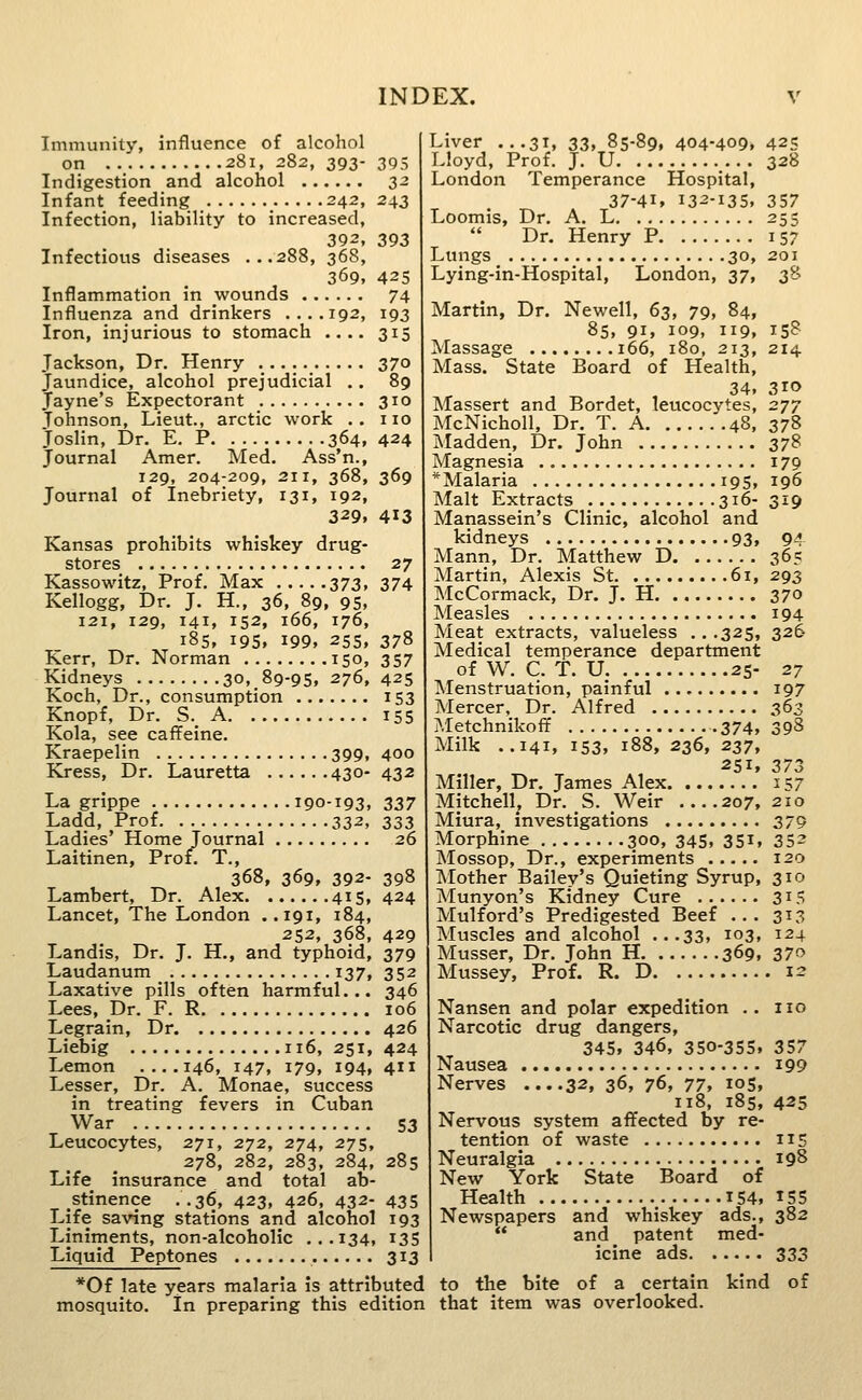 Immunity, influence of alcohol on 281, 282, 393- 395 Indigestion and alcohol 32 Infant feeding _ 242,243 Infection, liability to increased, 392, 393 Infectious diseases ...288, 36S, 369, 42s Inflammation in wounds 74 Influenza and drinkers ....192, 193 Iron, injurious to stomach .... 315 Jackson, Dr. Henry 370 Jaundice, alcohol prejudicial .. 89 Jayne's Expectorant 310 Johnson, Lieut., arctic work . . no Joslin, Dr. E. P 364, 424 Journal Amer. Med. Ass'n., 129, 204-209, 211, 368, 369 Journal of Inebriety, 131, 192, 329, 413 Kansas prohibits whiskey drug- stores 27 Kassowitz, Prof. Max 373, 374 Kellogg, Dr. J. H., 36, 89, 95, 121, 129, 141, 152, 166, 176, 185, 19s. 199. 25s, 378 Kerr, Dr. Norman 150, 357 Kidneys 30,.89-95, 276, 425 Koch, Dr., consumption 153 Knopf, Dr. S._ A 155 Kola, see caffeine. Kraepelin 399, 400 Kress, Dr. Lauretta 430- 432 La grippe 190-193, 337 Ladd, Prof 332, 333 Ladies' Home Journal 26 Laitinen, Prof. T., 368, 369, 392- 398 Lambert, Dr. Alex 415, 424 Lancet, The London ..191, 184, 252, 368, 429 Landis, Dr. J. H., and typhoid, 379 Laudanum 137, 352 Laxative pills often harmful... 346 Lees, Dr. F. R 106 Legrain, Dr 426 Liebig 116, 251, 424 Lemon ....146, 147, 179, 194, 411 Lesser, Dr. A. Monae, success in treating fevers in Cuban War S3 Leucocytes, 271, 272, 274, 275, 278, 282, 283, 284, 285 Life insurance and total ab- stinence ..36, 423, 426, 432- 435 Life saving stations and alcohol 193 Liniments, non-alcoholic ...134, 135 Liquid Peptones 313 *0f late years malaria is attributed mosquito. In preparing this edition Liver ...31, 33, 85-89, 404-409. 425 Lloyd, Prof. J. U 328 London Temperance Hospital, 37-41. 132-135, 357 Loomis, Dr. A. L 255 Dr. Henry P 157 Lungs 30, 201 Lying-in-Hospital, London, 37, 38 Martin, Dr. Newell, 63, 79, 84, 85, 91, 109, 119, Massage 166, 180, 213, Mass. State Board of Health, 34. Massert and Bordet, leucocj'tes, McNicholl, Dr. T. A 48, Madden, Dr. John Magnesia *Malaria 195, Malt Extracts 316- Manassein's Clinic, alcohol and kidneys 93, Mann, Dr. Matthew D Martin, Alexis St 61, McCormack, Dr. J. H Measles Meat extracts, valueless .. .325, Medical temperance department of W. C. T. U 25- Menstruation, painful Mercer, Dr. Alfred ?,Ietchnikoff 374, Milk ..141, 153. 188, 236, 237, 251, Miller, Dr. James Alex Mitchell, Dr. S. Weir 207, Miura, investigations Morphine 300, 345, 351, Mossop, Dr., experiments Mother Bailey's Quieting Syrup, Munyon's Kidney Cure Mulford's Predigested Beef .. . Muscles and alcohol ...33, 103, Musser, Dr. John H 369, Mussey, Prof. R. D 15? 214 310 277 378 37S 179 196 319 94 365 293 370 194 326 27 197 363 398 373 157 210 379 352 120 310 315 313 124 370 . 12 Nansen and polar expedition .. no Narcotic drug dangers, 345, 346, 350-355, 357 Nausea i99 Nerves ....32, 36, 76, 77, 105, 118, 185, 425 Nervous system affected by re- tention of waste 115 Neuralgia 198 New York State Board of Health I54, ^55 Newspapers and whiskey ads., 382 and patent med- icine ads 333 to the bite of a certain kind of that item was overlooked.