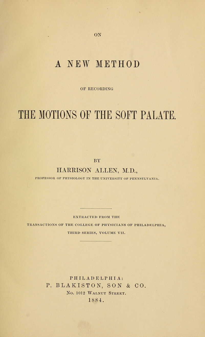 ON A NEW METHOD OF RECORDING THE MOTIONS OF THE SOFT PALATE. BY HAKHISON ALLEN, M.D., PROFESSOR OF PHYSIOLOGY IN THE UNIVERSITY OF PENNSYLVANIA. EXTKACTED FROM THE TRANSACTIONS OF THE COLLEGE OF PHYSICIANS OF PHILADELPHIA, THIRD SERIES, VOLUME VII. PHILADELPHIA: P. BLAKISTON, SON & CO, No. 1012 Walnut Street. 1884.