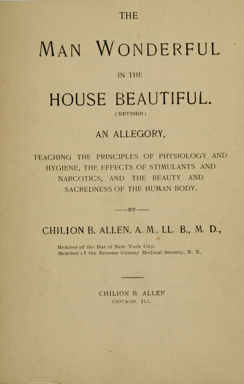 THE Man Wonderful IN THE HOUSE BEAUTIFUL. ( REVISED ) AN ALLEGORY, TEACHING THE PRINCIPLES OF PHYSIOLOGY AND HYGIENE, THE EFFECTS OF STIMULANTS AND NARCOTICS, AND THE BEAUTY AND SACREDNESS OF THE HUMAN BODY. -BY- CHILION B. ALLEN, A. M., LL B„ Nl. D., Member of the Bar of New York City. Member cf the Broome County Medical Society, N. Y. CHILION R. ALLEN CHICAGO, ILL.