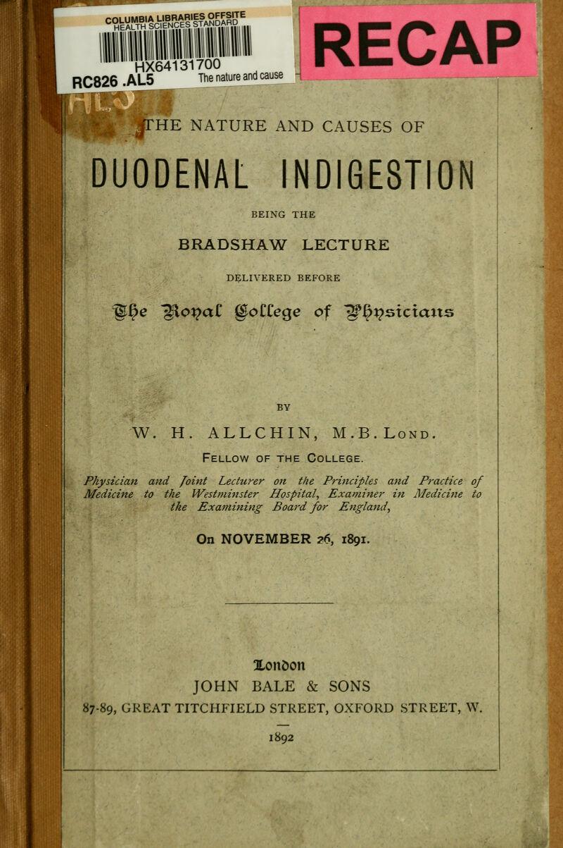 ^gmMSsm^SL HEALTH SCIENCES HX64131700 RC826 .AL5 The nature andcause THE NATURE AND CAUSES OF DUODENAL INDIGESTION BEING THE BRADSHAW LECTURE DELIVERED BEFORE e glo^aC goCCege of ^{^stctcuts BY W. H. ALLCHIN, M.B.Lond. Fellow of the College. Physician and Joint Lecturer on the Principles and Practice of Medicine to the Westminster Hospital, Examiner in Medicine to the Examining Board for England, On NOVEMBER 26, 1891. Xondon JOHN BALE & SONS 87-89, GREAT TITCHFIELD STREET, OXFORD STREET, W. 1892