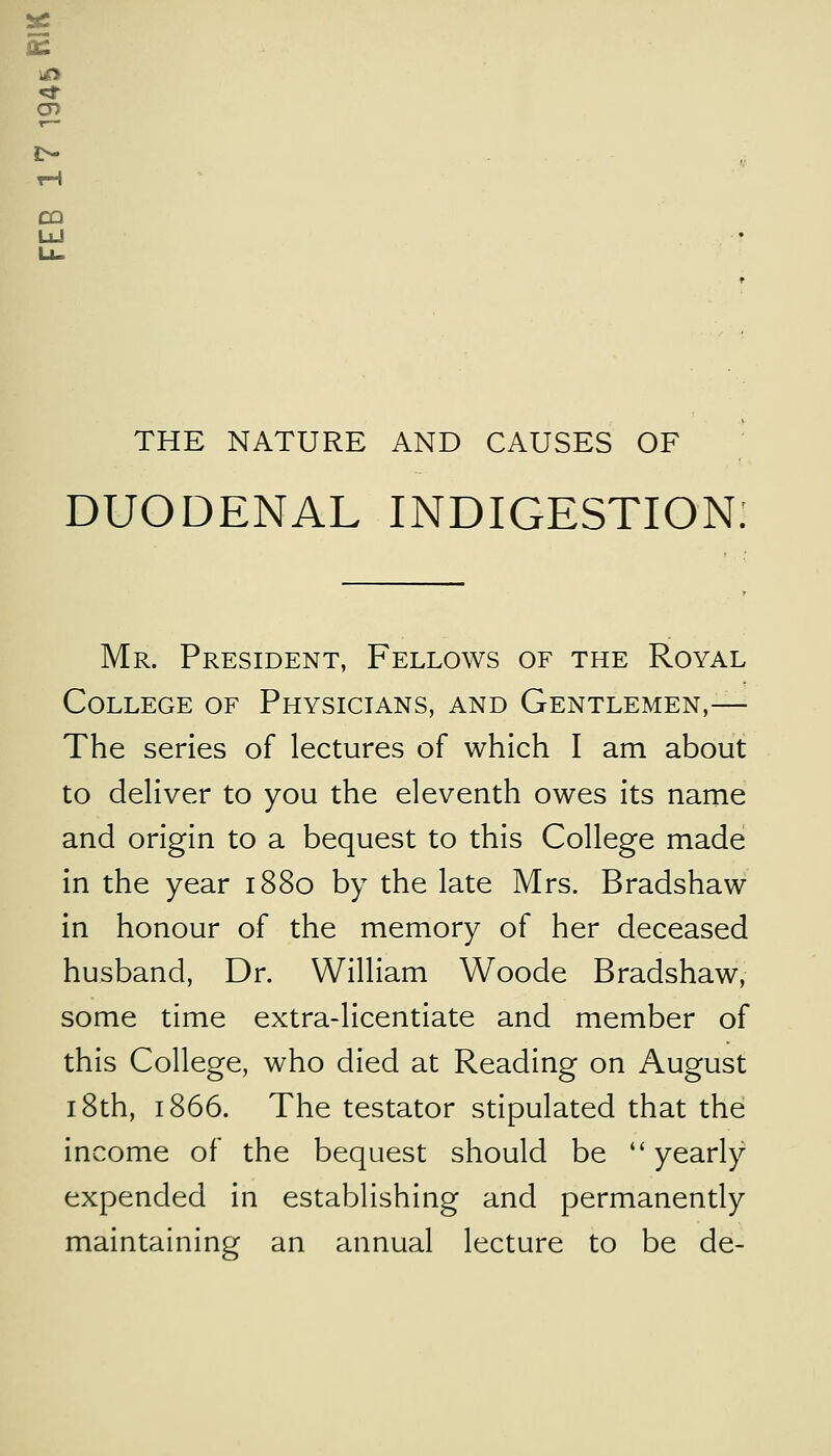 *2 a: CQ LJ THE NATURE AND CAUSES OF DUODENAL INDIGESTION Mr. President, Fellows of the Royal College of Physicians, and Gentlemen,— The series of lectures of which I am about to deliver to you the eleventh owes its name and origin to a bequest to this College made in the year 1880 by the late Mrs. Bradshaw in honour of the memory of her deceased husband, Dr. William Woode Bradshaw, some time extra-licentiate and member of this College, who died at Reading on August 18th, 1866. The testator stipulated that the income of the bequest should be yearly expended in establishing and permanently maintaining an annual lecture to be de-