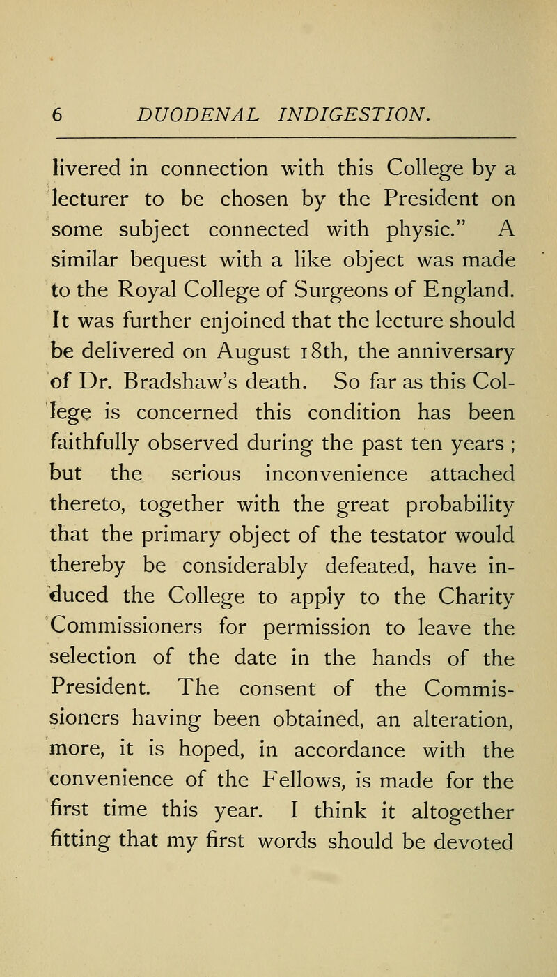 livered in connection with this College by a lecturer to be chosen by the President on some subject connected with physic. A similar bequest with a like object was made to the Royal College of Surgeons of England. It was further enjoined that the lecture should be delivered on August 18th, the anniversary of Dr. Bradshaw's death. So far as this Col- lege is concerned this condition has been faithfully observed during the past ten years ; but the serious inconvenience attached thereto, together with the great probability that the primary object of the testator would thereby be considerably defeated, have in- duced the College to apply to the Charity Commissioners for permission to leave the selection of the date in the hands of the President. The consent of the Commis- sioners having been obtained, an alteration, more, it is hoped, in accordance with the convenience of the Fellows, is made for the first time this year. I think it altogether fitting that my first words should be devoted