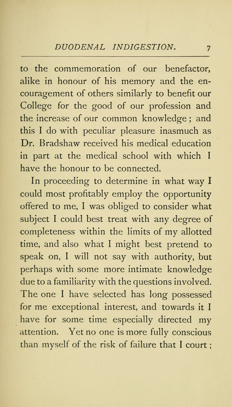 to the commemoration of our benefactor, alike in honour of his memory and the en- couragement of others similarly to benefit our College for the good of our profession and the increase of our common knowledge ; and this I do with peculiar pleasure inasmuch as Dr. Bradshaw received his medical education in part at the medical school with which I have the honour to be connected. In proceeding to determine in what way I could most profitably employ the opportunity offered to me, I was obliged to consider what subject I could best treat with any degree of completeness within the limits of my allotted time, and also what I might best pretend to speak on, I will not say with authority, but perhaps with some more intimate knowledge due to a familiarity with the questions involved. The one I have selected has long possessed for me exceptional interest, and towards it I have for some time especially directed my attention. Yet no one is more fully conscious than myself of the risk of failure that I court;