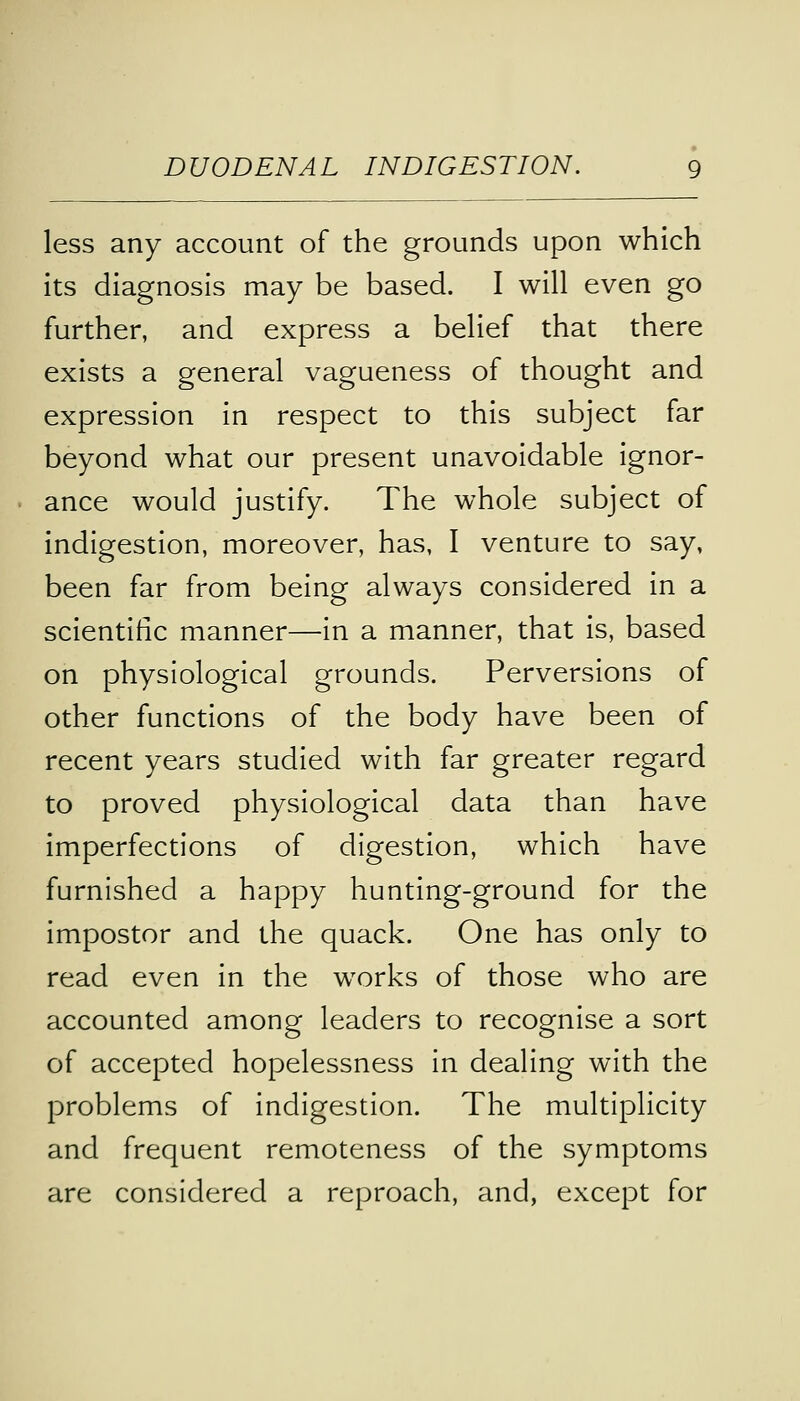 less any account of the grounds upon which its diagnosis may be based. I will even go further, and express a belief that there exists a general vagueness of thought and expression in respect to this subject far beyond what our present unavoidable ignor- ance would justify. The whole subject of indigestion, moreover, has, I venture to say, been far from being always considered in a scientific manner—in a manner, that is, based on physiological grounds. Perversions of other functions of the body have been of recent years studied with far greater regard to proved physiological data than have imperfections of digestion, which have furnished a happy hunting-ground for the impostor and the quack. One has only to read even in the works of those who are accounted among leaders to recognise a sort of accepted hopelessness in dealing with the problems of indigestion. The multiplicity and frequent remoteness of the symptoms are considered a reproach, and, except for