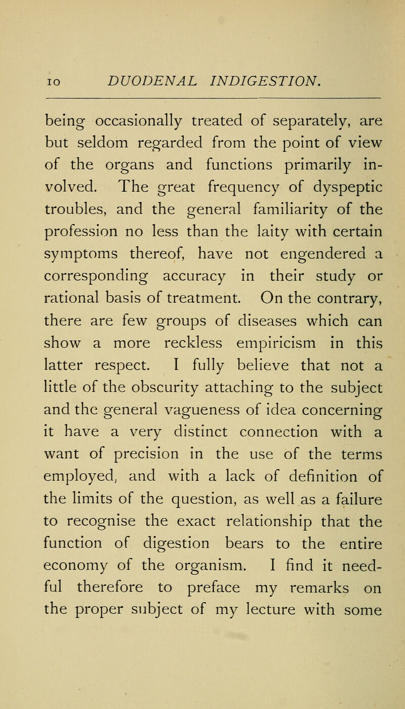 being occasionally treated of separately, are but seldom regarded from the point of view of the organs and functions primarily in- volved. The great frequency of dyspeptic troubles, and the general familiarity of the profession no less than the laity with certain symptoms thereof, have not engendered a corresponding accuracy in their study or rational basis of treatment. On the contrary, there are few groups of diseases which can show a more reckless empiricism in this latter respect. I fully believe that not a little of the obscurity attaching to the subject and the general vagueness of idea concerning it have a very distinct connection with a want of precision in the use of the terms employed, and with a lack of definition of the limits of the question, as well as a failure to recognise the exact relationship that the function of digestion bears to the entire economy of the organism. I find it need- ful therefore to preface my remarks on the proper subject of my lecture with some