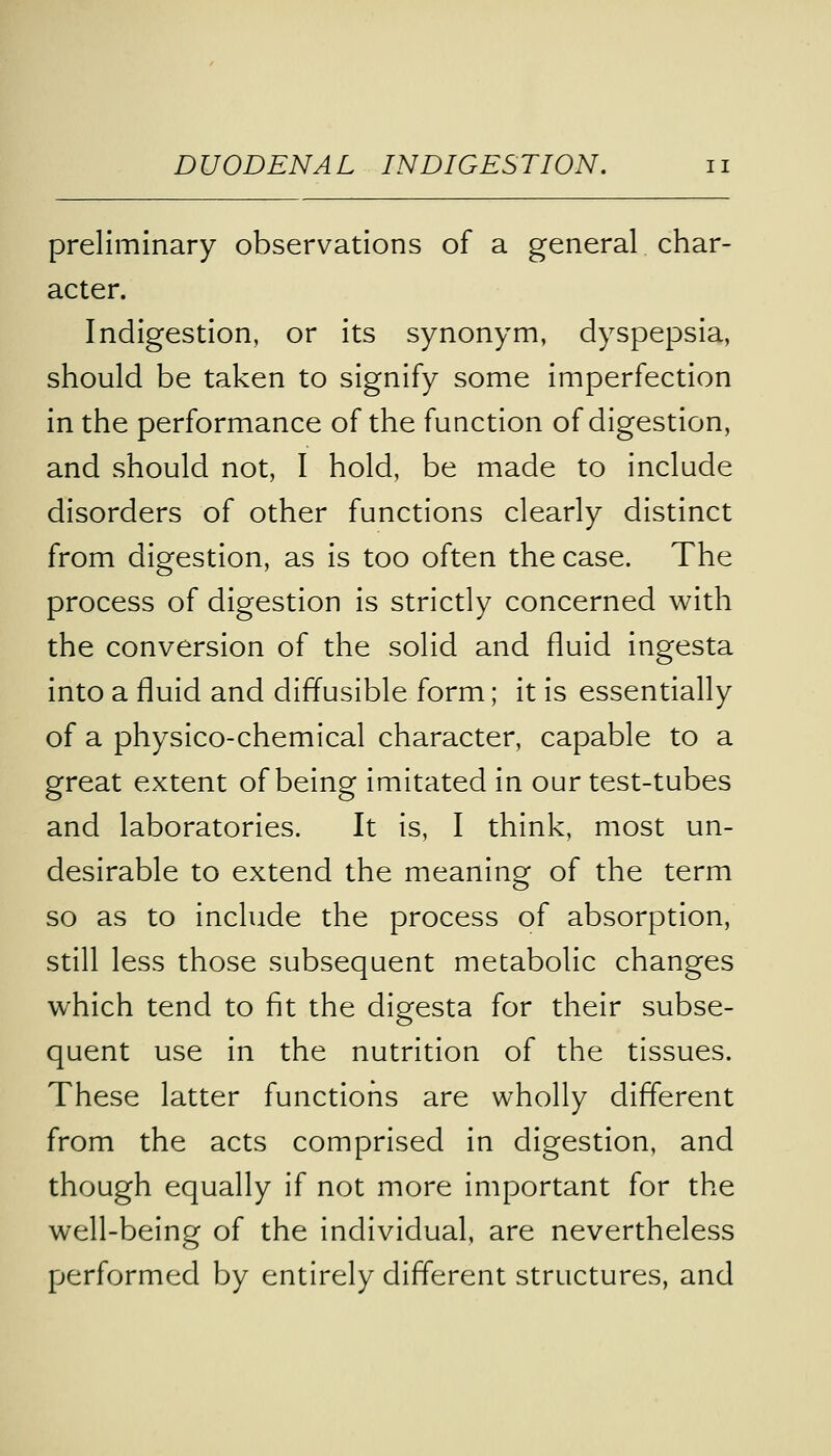 preliminary observations of a general char- acter. Indigestion, or its synonym, dyspepsia, should be taken to signify some imperfection in the performance of the function of digestion, and should not, I hold, be made to include disorders of other functions clearly distinct from digestion, as is too often the case. The process of digestion is strictly concerned with the conversion of the solid and fluid ingesta into a fluid and diffusible form; it is essentially of a physico-chemical character, capable to a great extent of being imitated in our test-tubes and laboratories. It is, I think, most un- desirable to extend the meaning of the term so as to include the process of absorption, still less those subsequent metabolic changes which tend to fit the digesta for their subse- quent use in the nutrition of the tissues. These latter functions are wholly different from the acts comprised in digestion, and though equally if not more important for the well-being of the individual, are nevertheless performed by entirely different structures, and