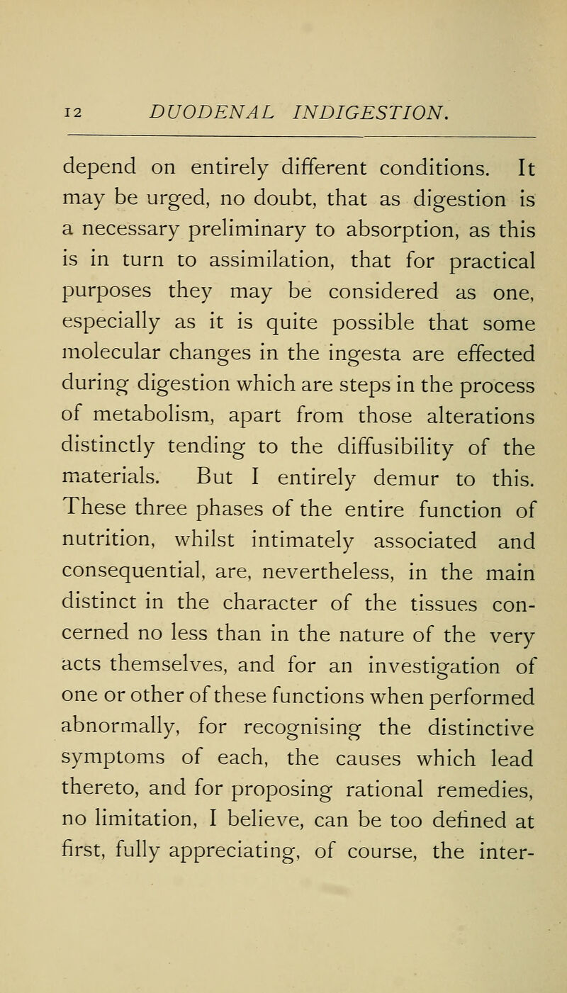 depend on entirely different conditions. It may be urged, no doubt, that as digestion is a necessary preliminary to absorption, as this is in turn to assimilation, that for practical purposes they may be considered as one, especially as it is quite possible that some molecular changes in the ingesta are effected during digestion which are steps in the process of metabolism, apart from those alterations distinctly tending to the diffusibility of the materials. But I entirely demur to this. These three phases of the entire function of nutrition, whilst intimately associated and consequential, are, nevertheless, in the main distinct in the character of the tissues con- cerned no less than in the nature of the very acts themselves, and for an investigation of one or other of these functions when performed abnormally, for recognising the distinctive symptoms of each, the causes which lead thereto, and for proposing rational remedies, no limitation, I believe, can be too defined at first, fully appreciating, of course, the inter-