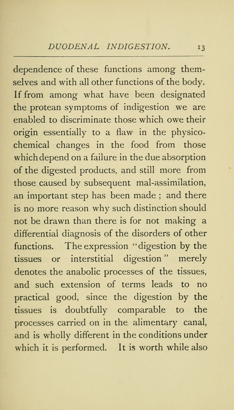dependence of these functions among them- selves and with all other functions of the body. If from among what have been designated the protean symptoms of indigestion we are enabled to discriminate those which owe their origin essentially to a flaw in the physico- chemical changes in the food from those which depend on a failure in the due absorption of the digested products, and still more from those caused by subsequent mal-assimilation, an important step has been made ; and there is no more reason why such distinction should not be drawn than there is for not making a differential diagnosis of the disorders of other functions. The expression ''digestion by the tissues or interstitial digestion merely denotes the anabolic processes of the tissues, and such extension of terms leads to no practical good, since the digestion by the tissues is doubtfully comparable to the processes carried on in the alimentary canal, and is wholly different in the conditions under which it is performed. It is worth while also