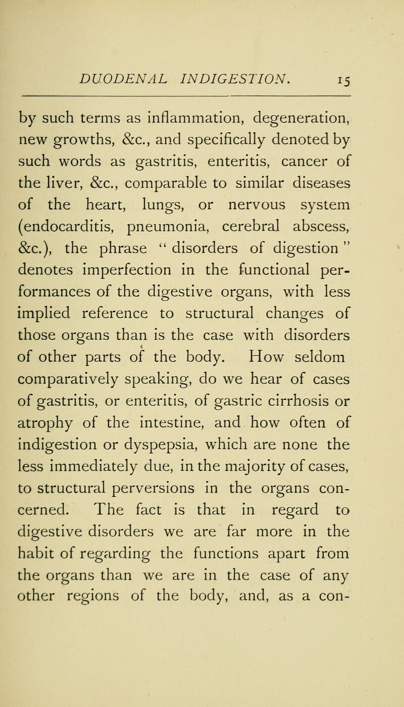 by such terms as inflammation, degeneration, new growths, &c., and specifically denoted by such words as gastritis, enteritis, cancer of the liver, &c, comparable to similar diseases of the heart, lungs, or nervous system (endocarditis, pneumonia, cerebral abscess, &c), the phrase  disorders of digestion  denotes imperfection in the functional per- formances of the digestive organs, with less implied reference to structural changes of those organs than is the case with disorders of other parts of the body. How seldom comparatively speaking, do we hear of cases of gastritis, or enteritis, of gastric cirrhosis or atrophy of the intestine, and how often of indigestion or dyspepsia, wrhich are none the less immediately due, in the majority of cases, to structural perversions in the organs con- cerned. The fact is that in regard to digestive disorders we are far more in the habit of regarding the functions apart from the organs than we are in the case of any other regions of the body, and, as a con-