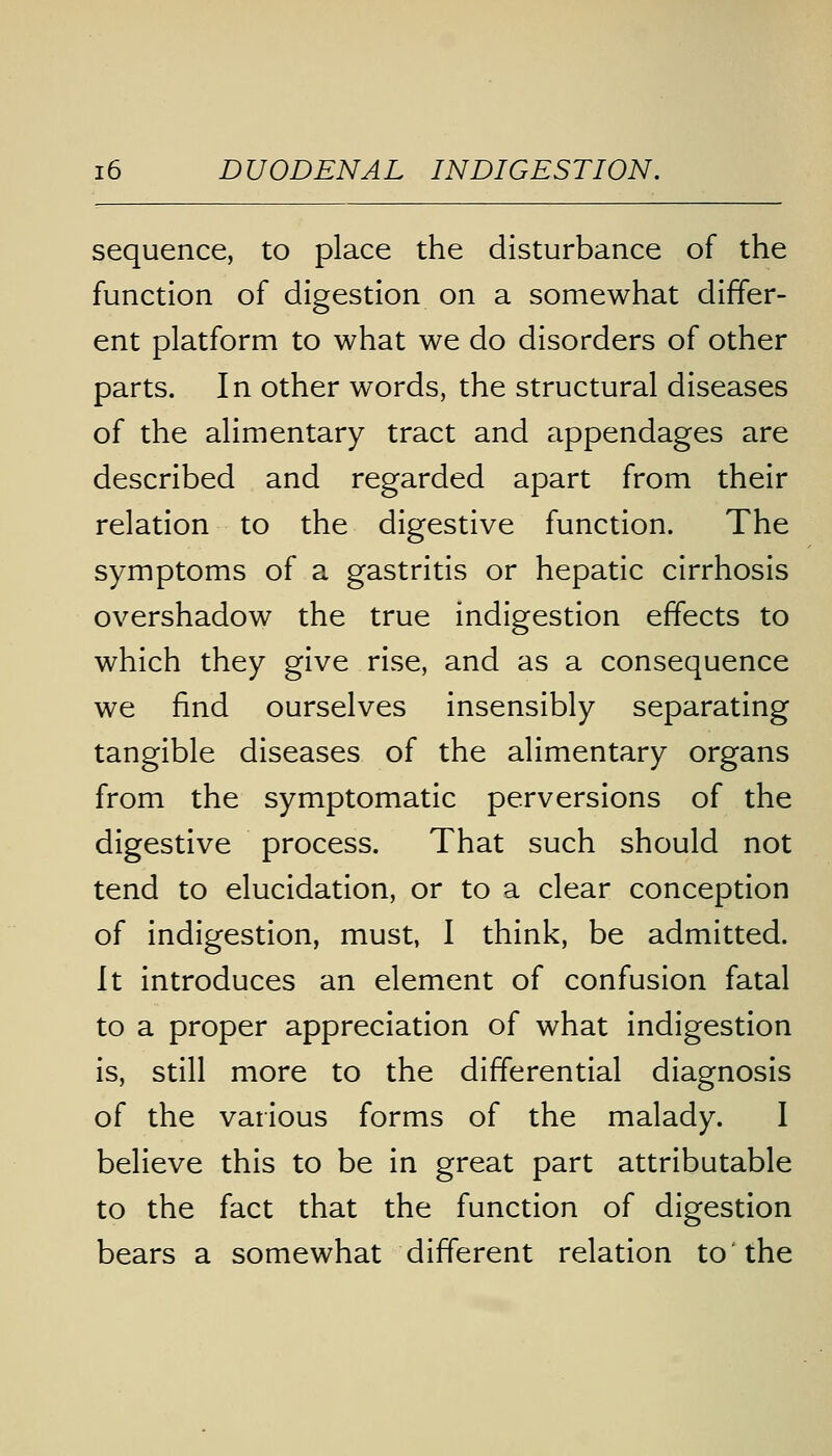 sequence, to place the disturbance of the function of digestion on a somewhat differ- ent platform to what we do disorders of other parts. In other words, the structural diseases of the alimentary tract and appendages are described and regarded apart from their relation to the digestive function. The symptoms of a gastritis or hepatic cirrhosis overshadow the true indigestion effects to which they give rise, and as a consequence we find ourselves insensibly separating tangible diseases of the alimentary organs from the symptomatic perversions of the digestive process. That such should not tend to elucidation, or to a clear conception of indigestion, must, I think, be admitted. It introduces an element of confusion fatal to a proper appreciation of what indigestion is, still more to the differential diagnosis of the various forms of the malady. I believe this to be in great part attributable to the fact that the function of digestion bears a somewhat different relation to the
