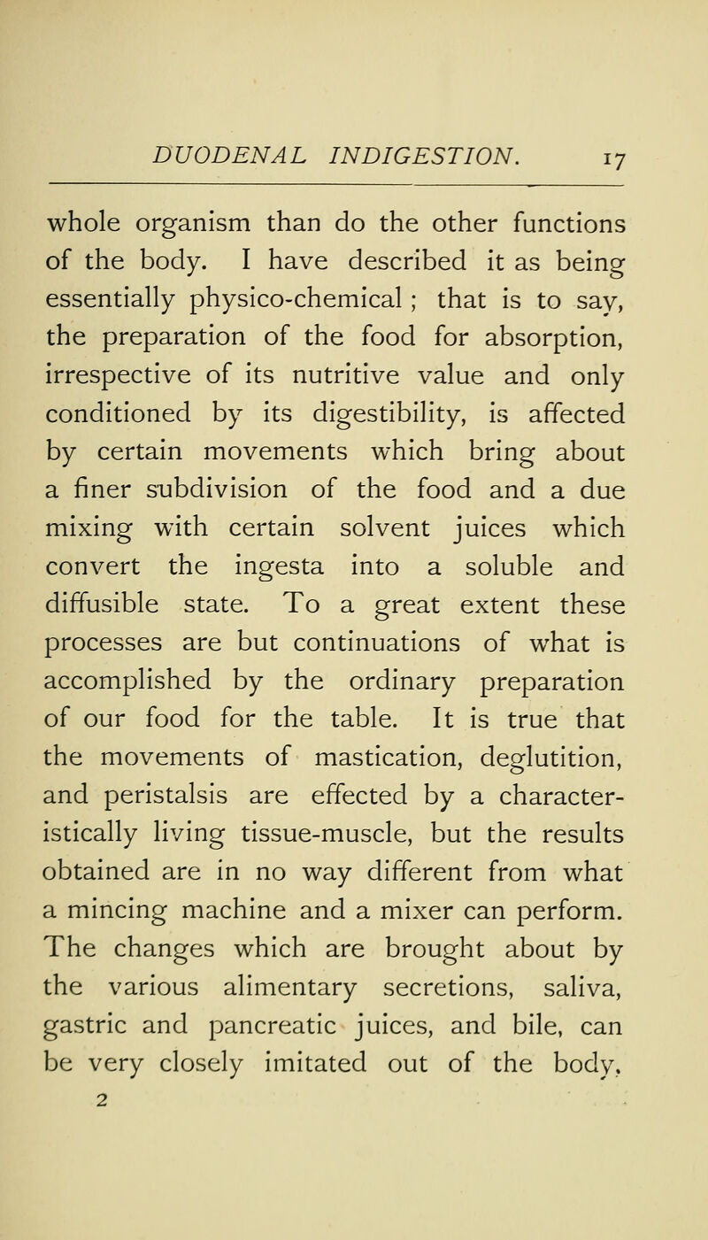 whole organism than do the other functions of the body. I have described it as being essentially physico-chemical; that is to say, the preparation of the food for absorption, irrespective of its nutritive value and only conditioned by its digestibility, is affected by certain movements which bring about a finer subdivision of the food and a due mixing with certain solvent juices which convert the ingesta into a soluble and diffusible state. To a great extent these processes are but continuations of what is accomplished by the ordinary preparation of our food for the table. It is true that the movements of mastication, deglutition, and peristalsis are effected by a character- istically living tissue-muscle, but the results obtained are in no way different from what a mincing machine and a mixer can perform. The changes which are brought about by the various alimentary secretions, saliva, gastric and pancreatic juices, and bile, can be very closely imitated out of the body.