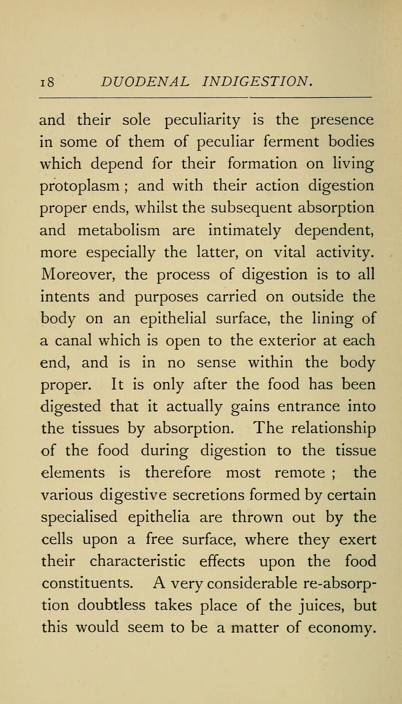 and their sole peculiarity is the presence in some of them of peculiar ferment bodies which depend for their formation on living protoplasm ; and with their action digestion proper ends, whilst the subsequent absorption and metabolism are intimately dependent, more especially the latter, on vital activity. Moreover, the process of digestion is to all intents and purposes carried on outside the body on an epithelial surface, the lining of a canal which is open to the exterior at each end, and is in no sense within the body proper. It is only after the food has been digested that it actually gains entrance into the tissues by absorption. The relationship of the food during digestion to the tissue elements is therefore most remote ; the various digestive secretions formed by certain specialised epithelia are thrown out by the cells upon a free surface, where they exert their characteristic effects upon the food constituents. A very considerable re-absorp- tion doubtless takes place of the juices, but this would seem to be a matter of economy.