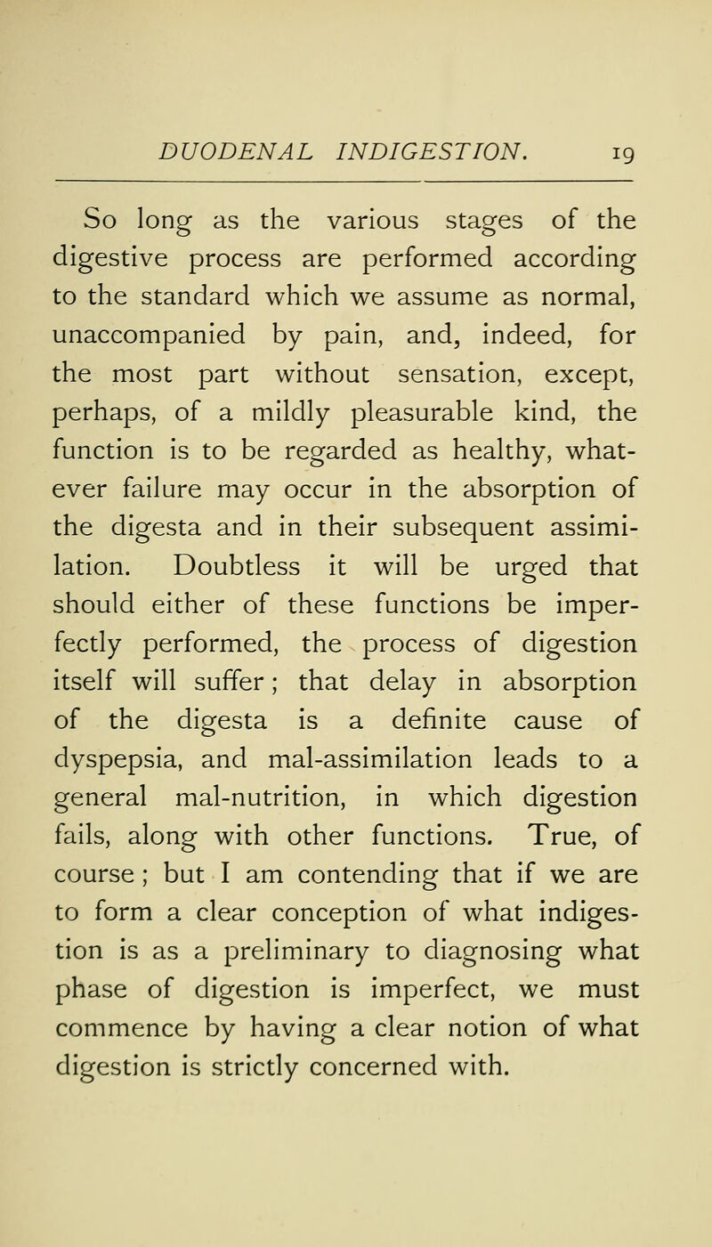 So long as the various stages of the digestive process are performed according to the standard which we assume as normal, unaccompanied by pain, and, indeed, for the most part without sensation, except, perhaps, of a mildly pleasurable kind, the function is to be regarded as healthy, what- ever failure may occur in the absorption of the digesta and in their subsequent assimi- lation. Doubtless it will be urged that should either of these functions be imper- fectly performed, the process of digestion itself will suffer; that delay in absorption of the digesta is a definite cause of dyspepsia, and mal-assimilation leads to a general mal-nutrition, in which digestion fails, along with other functions. True, of course; but I am contending that if we are to form a clear conception of what indiges- tion is as a preliminary to diagnosing what phase of digestion is imperfect, we must commence by having a clear notion of what digestion is strictly concerned with.