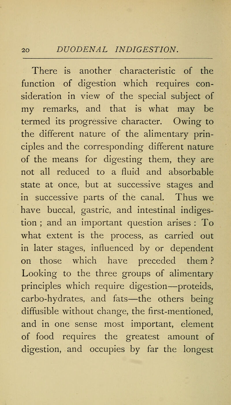 There is another characteristic of the function of digestion which requires con- sideration in view of the special subject of my remarks, and that is what may be termed its progressive character. Owing to the different nature of the alimentary prin- ciples and the corresponding different nature of the means for digesting them, they are not all reduced to a fluid and absorbable state at once, but at successive stages and in successive parts of the canal. Thus we have buccal, gastric, and intestinal indiges- tion ; and an important question arises : To what extent is the process, as carried out in later stages, influenced by or dependent on those which have preceded them ? Looking to the three groups of alimentary principles which require digestion—proteids, carbo-hydrates, and fats—the others being diffusible without change, the first-mentioned, and in one sense most important, element of food requires the greatest amount of digestion, and occupies by far the longest