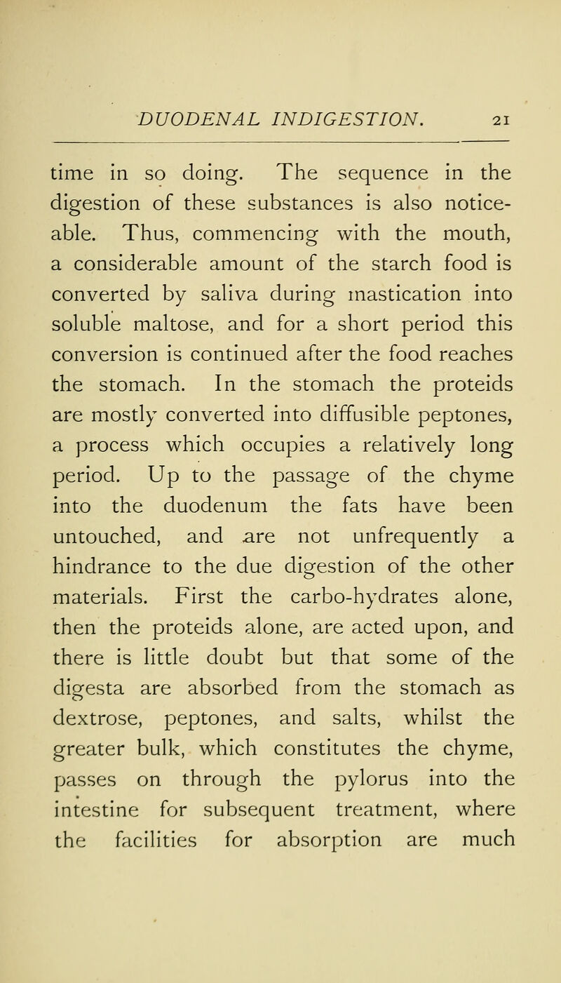 time in so doing. The sequence in the digestion of these substances is also notice- able. Thus, commencing with the mouth, a considerable amount of the starch food is converted by saliva during mastication into soluble maltose, and for a short period this conversion is continued after the food reaches the stomach. In the stomach the proteids are mostly converted into diffusible peptones, a process which occupies a relatively long period. Up to the passage of the chyme into the duodenum the fats have been untouched, and are not unfrequently a hindrance to the due digestion of the other materials. First the carbo-hydrates alone, then the proteids alone, are acted upon, and there is little doubt but that some of the digesta are absorbed from the stomach as dextrose, peptones, and salts, whilst the greater bulk, which constitutes the chyme, passes on through the pylorus into the intestine for subsequent treatment, where the facilities for absorption are much