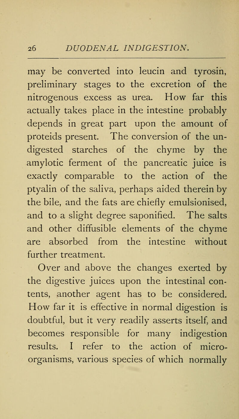 may be converted into leucin and tyrosin, preliminary stages to the excretion of the nitrogenous excess as urea. How far this actually takes place in the intestine probably depends in great part upon the amount of proteids present. The conversion of the un- digested starches of the chyme by the amylotic ferment of the pancreatic juice is exactly comparable to the action of the ptyalin of the saliva, perhaps aided therein by the bile, and the fats are chiefly emulsionised, and to a slight degree saponified. The salts and other diffusible elements of the chyme are absorbed from the intestine without further treatment. Over and above the changes exerted by the digestive juices upon the intestinal con- tents, another agent has to be considered. How far it is effective in normal digestion is doubtful, but it very readily asserts itself, and becomes responsible for many indigestion results. I refer to the action of micro- organisms, various species of which normally
