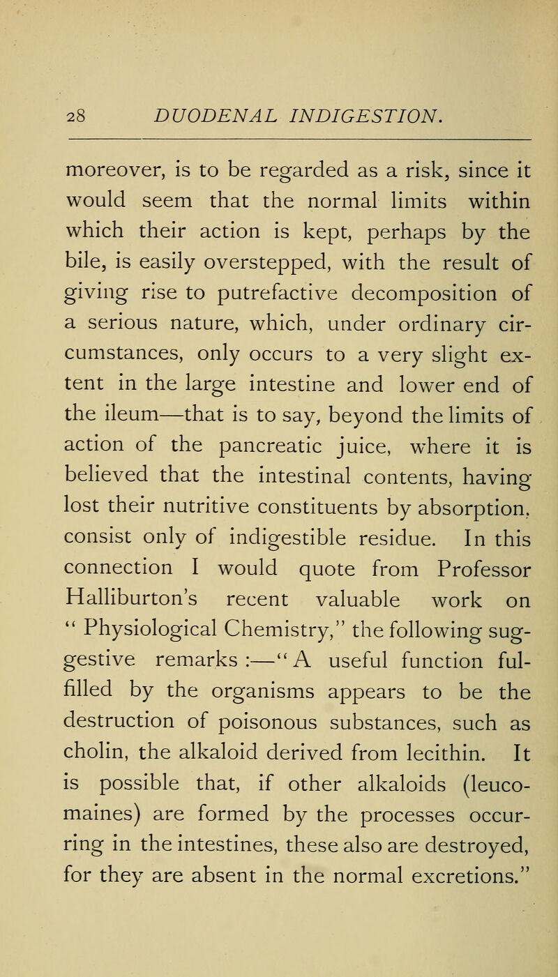 moreover, is to be regarded as a risk, since it would seem that the normal limits within which their action is kept, perhaps by the bile, is easily overstepped, with the result of giving rise to putrefactive decomposition of a serious nature, which, under ordinary cir- cumstances, only occurs to a very slight ex- tent in the large intestine and lower end of the ileum—that is to say, beyond the limits of action of the pancreatic juice, where it is believed that the intestinal contents, having lost their nutritive constituents by absorption, consist only of indigestible residue. In this connection I would quote from Professor Halliburton's recent valuable work on  Physiological Chemistry, the following sug- gestive remarks:—A useful function ful- filled by the organisms appears to be the destruction of poisonous substances, such as cholin, the alkaloid derived from lecithin. It is possible that, if other alkaloids (leuco- maines) are formed by the processes occur- ring in the intestines, these also are destroyed, for they are absent in the normal excretions.