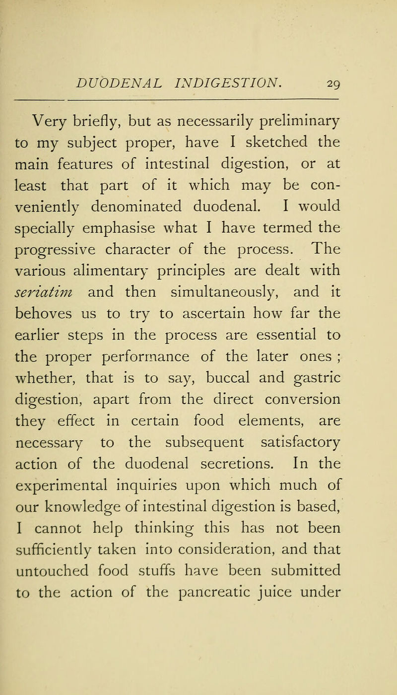 Very briefly, but as necessarily preliminary to my subject proper, have I sketched the main features of intestinal digestion, or at least that part of it which may be con- veniently denominated duodenal. I would specially emphasise what I have termed the progressive character of the process. The various alimentary principles are dealt with seriatim and then simultaneously, and it behoves us to try to ascertain how far the earlier steps in the process are essential to the proper performance of the later ones ; whether, that is to say, buccal and gastric digestion, apart from the direct conversion they effect in certain food elements, are necessary to the subsequent satisfactory action of the duodenal secretions. In the experimental inquiries upon which much of our knowledge of intestinal digestion is based, I cannot help thinking this has not been sufficiently taken into consideration, and that untouched food stuffs have been submitted to the action of the pancreatic juice under