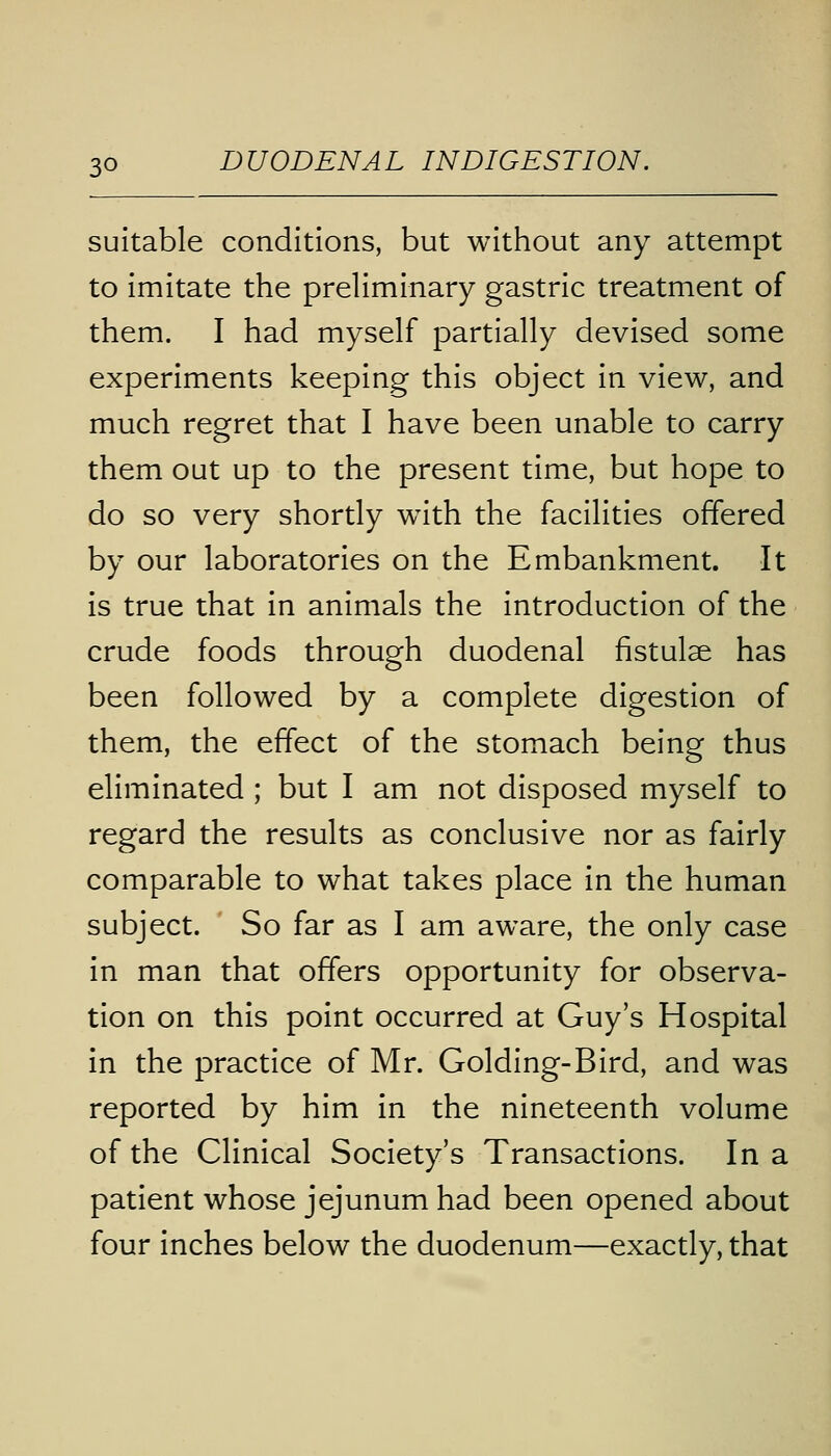 suitable conditions, but without any attempt to imitate the preliminary gastric treatment of them. I had myself partially devised some experiments keeping this object in view, and much regret that I have been unable to carry them out up to the present time, but hope to do so very shortly with the facilities offered by our laboratories on the Embankment. It is true that in animals the introduction of the crude foods through duodenal fistulse has been followed by a complete digestion of them, the effect of the stomach being thus eliminated ; but I am not disposed myself to regard the results as conclusive nor as fairly comparable to what takes place in the human subject. So far as I am aware, the only case in man that offers opportunity for observa- tion on this point occurred at Guy's Hospital in the practice of Mr. Golding-Bird, and was reported by him in the nineteenth volume of the Clinical Society's Transactions. In a patient whose jejunum had been opened about four inches below the duodenum—exactly, that